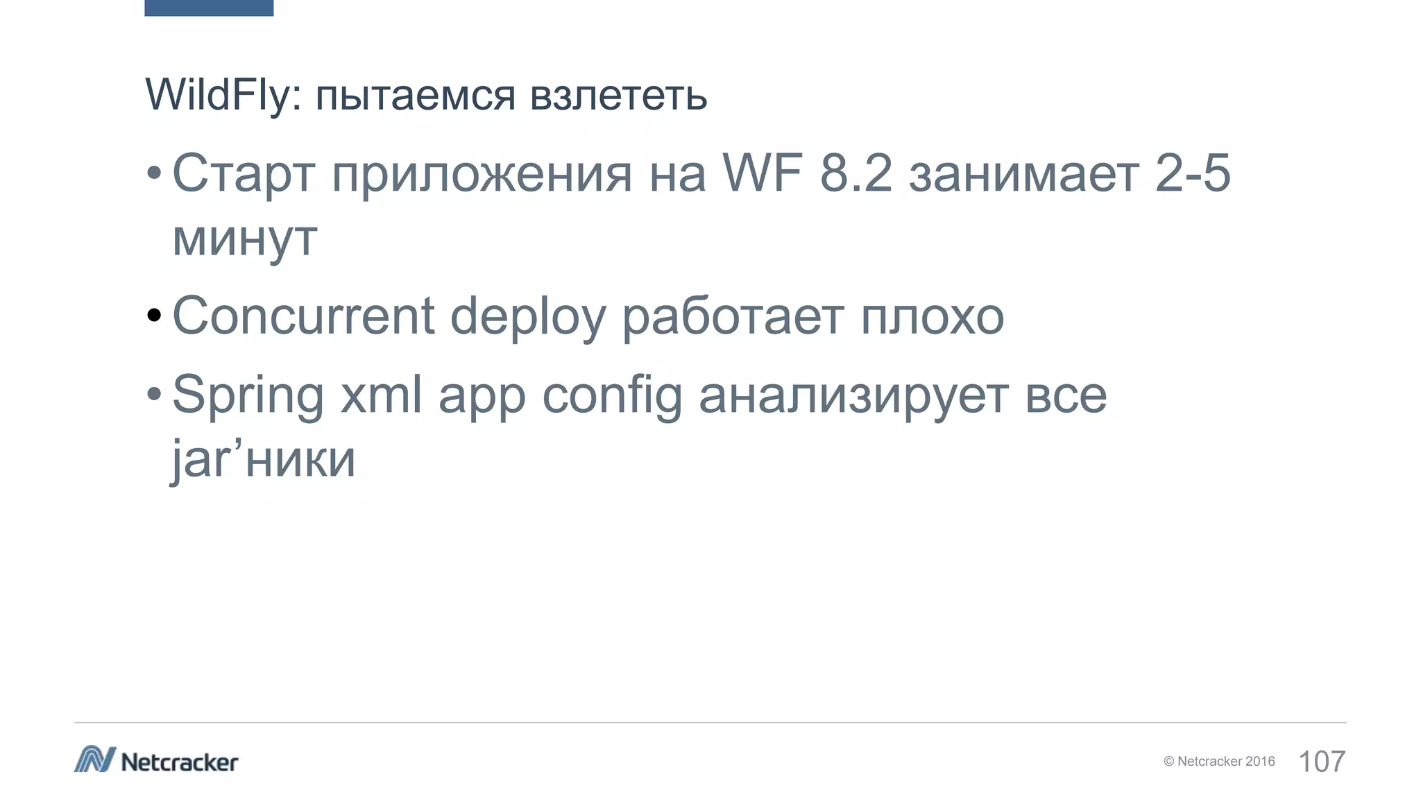 © Netcracker 2016 107
•Старт приложения на WF 8.2 занимает 2-5
минут
•Concurrent deploy работает плохо
•Spring xml app config анализирует все
jar’ники
WildFly: пытаемся взлететь
 