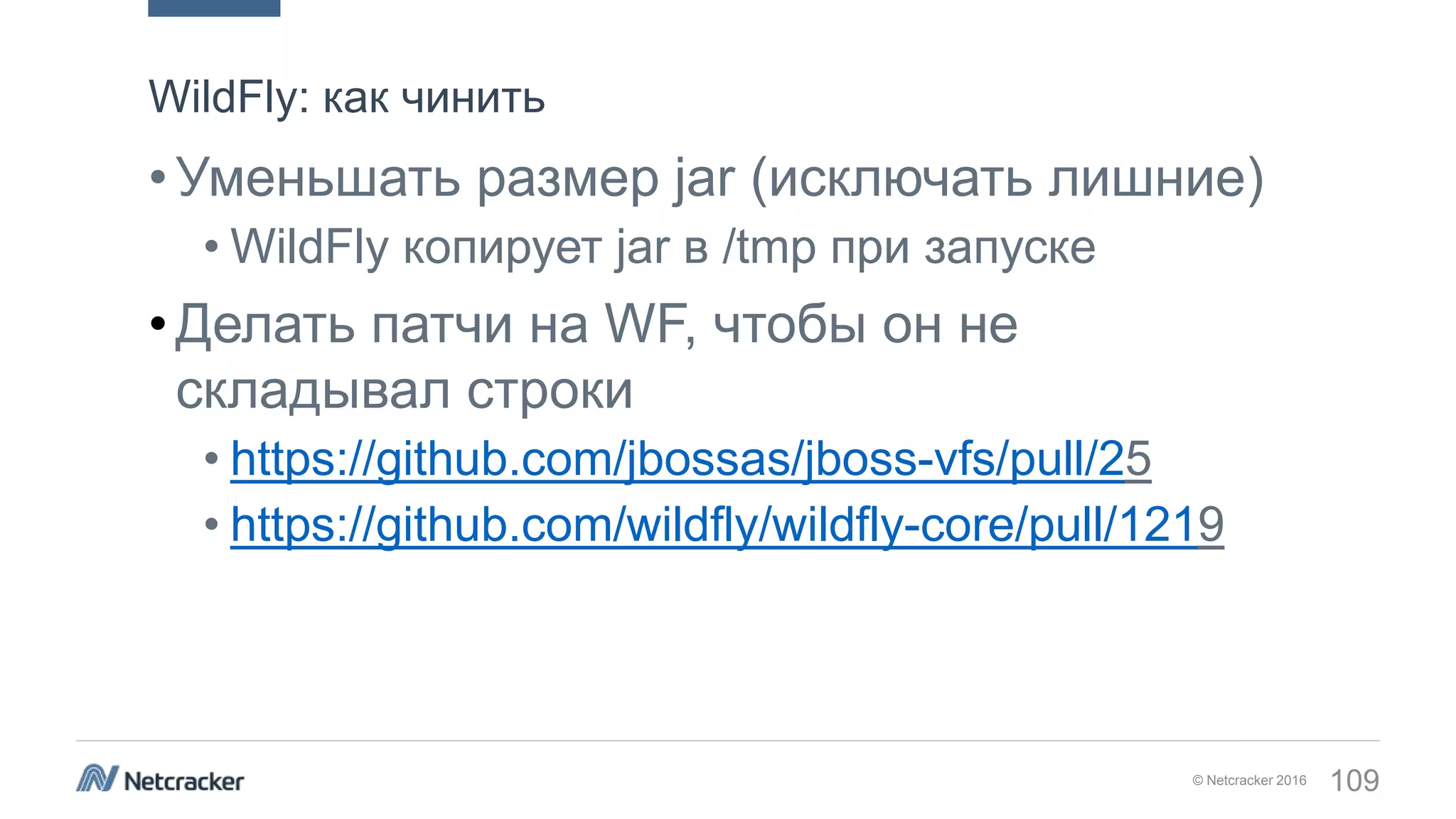 © Netcracker 2016 109
•Уменьшать размер jar (исключать лишние)
• WildFly копирует jar в /tmp при запуске
•Делать патчи на WF, чтобы он не
складывал строки
• https://github.com/jbossas/jboss-vfs/pull/25
• https://github.com/wildfly/wildfly-core/pull/1219
WildFly: как чинить
 