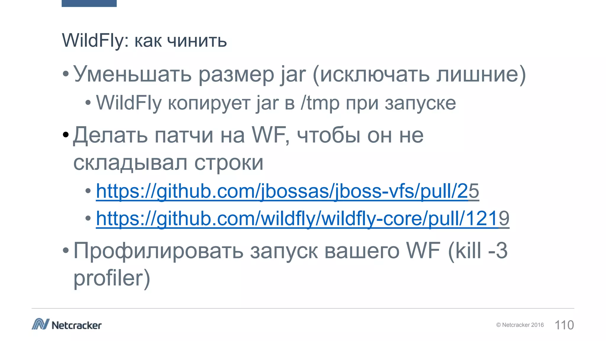 © Netcracker 2016 110
•Уменьшать размер jar (исключать лишние)
• WildFly копирует jar в /tmp при запуске
•Делать патчи на WF, чтобы он не
складывал строки
• https://github.com/jbossas/jboss-vfs/pull/25
• https://github.com/wildfly/wildfly-core/pull/1219
•Профилировать запуск вашего WF (kill -3
profiler)
WildFly: как чинить
 