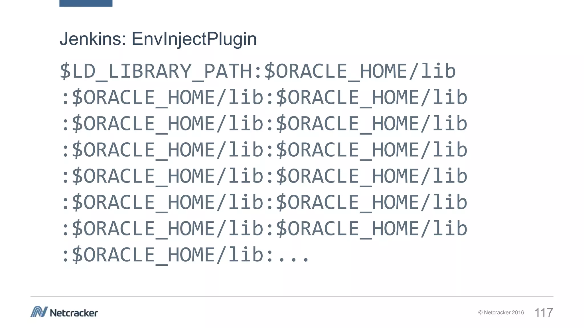 © Netcracker 2016 117
$LD_LIBRARY_PATH:$ORACLE_HOME/lib
:$ORACLE_HOME/lib:$ORACLE_HOME/lib
:$ORACLE_HOME/lib:$ORACLE_HOME/lib
:$ORACLE_HOME/lib:$ORACLE_HOME/lib
:$ORACLE_HOME/lib:$ORACLE_HOME/lib
:$ORACLE_HOME/lib:$ORACLE_HOME/lib
:$ORACLE_HOME/lib:$ORACLE_HOME/lib
:$ORACLE_HOME/lib:...
Jenkins: EnvInjectPlugin
 