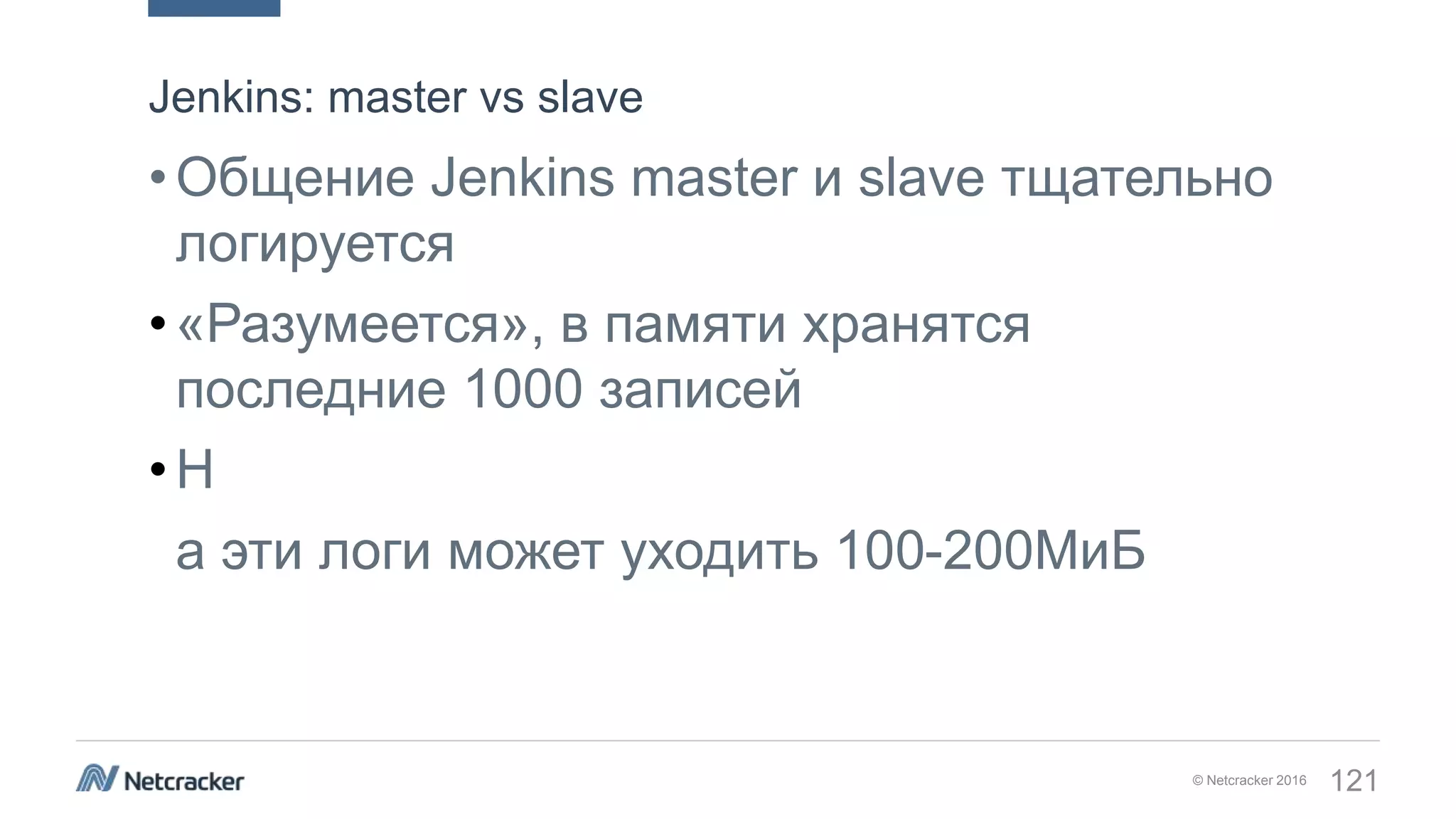© Netcracker 2016 121
•Общение Jenkins master и slave тщательно
логируется
•«Разумеется», в памяти хранятся
последние 1000 записей
•Н
а эти логи может уходить 100-200МиБ
Jenkins: master vs slave
 