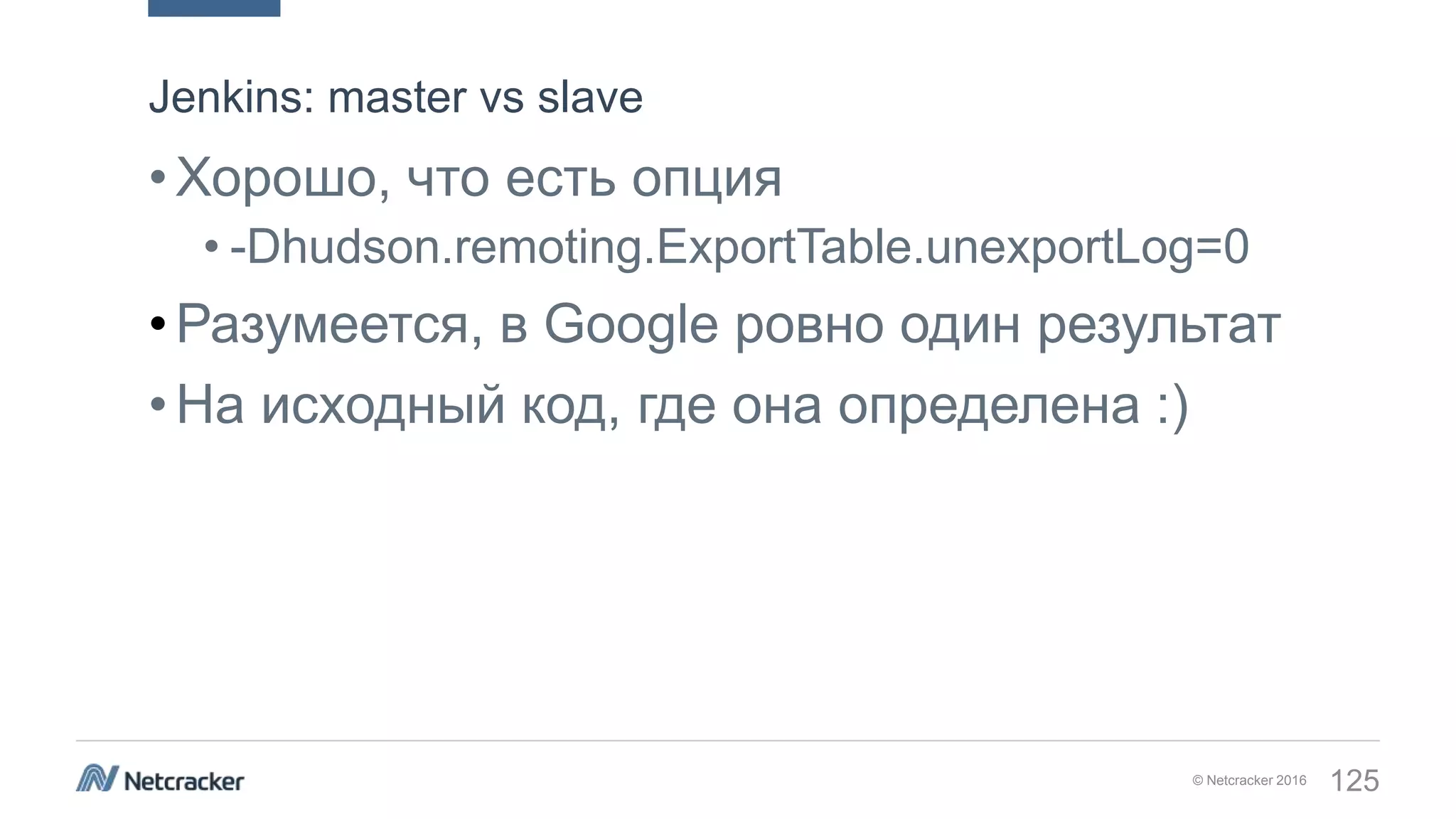 © Netcracker 2016 125
•Хорошо, что есть опция
• -Dhudson.remoting.ExportTable.unexportLog=0
•Разумеется, в Google ровно один результат
•На исходный код, где она определена :)
Jenkins: master vs slave
 
