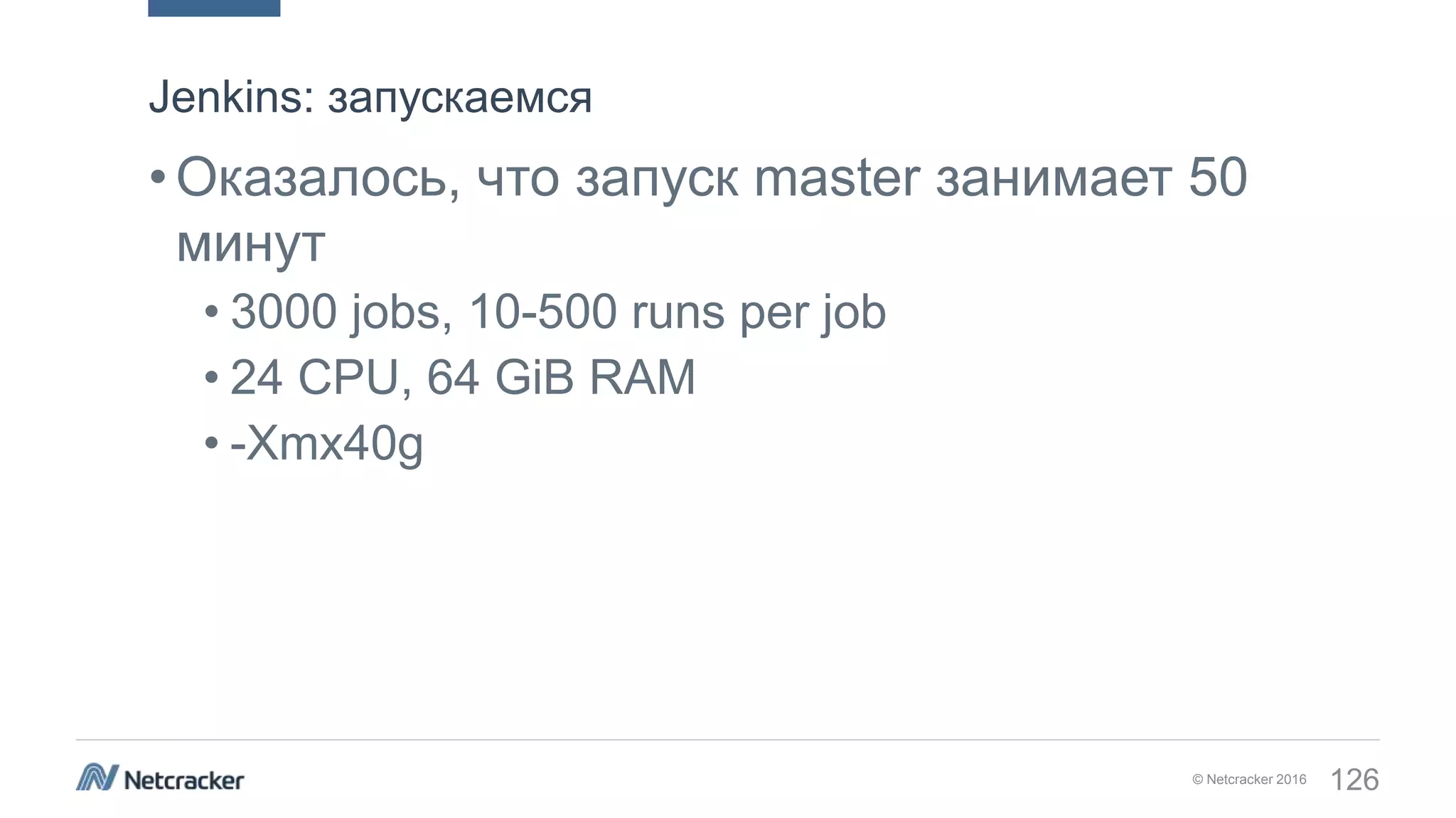 © Netcracker 2016 126
•Оказалось, что запуск master занимает 50
минут
• 3000 jobs, 10-500 runs per job
• 24 CPU, 64 GiB RAM
• -Xmx40g
Jenkins: запускаемся
 