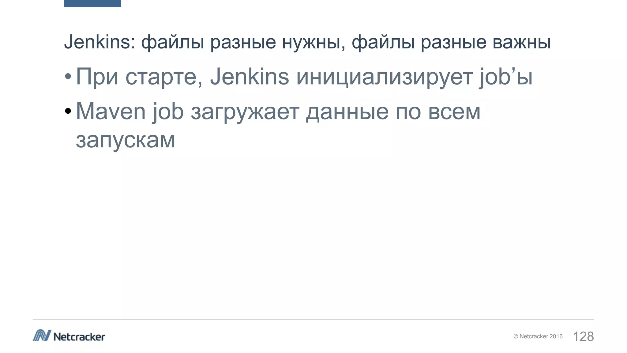 © Netcracker 2016 128
•При старте, Jenkins инициализирует job’ы
•Maven job загружает данные по всем
запускам
Jenkins: файлы разные нужны, файлы разные важны
 