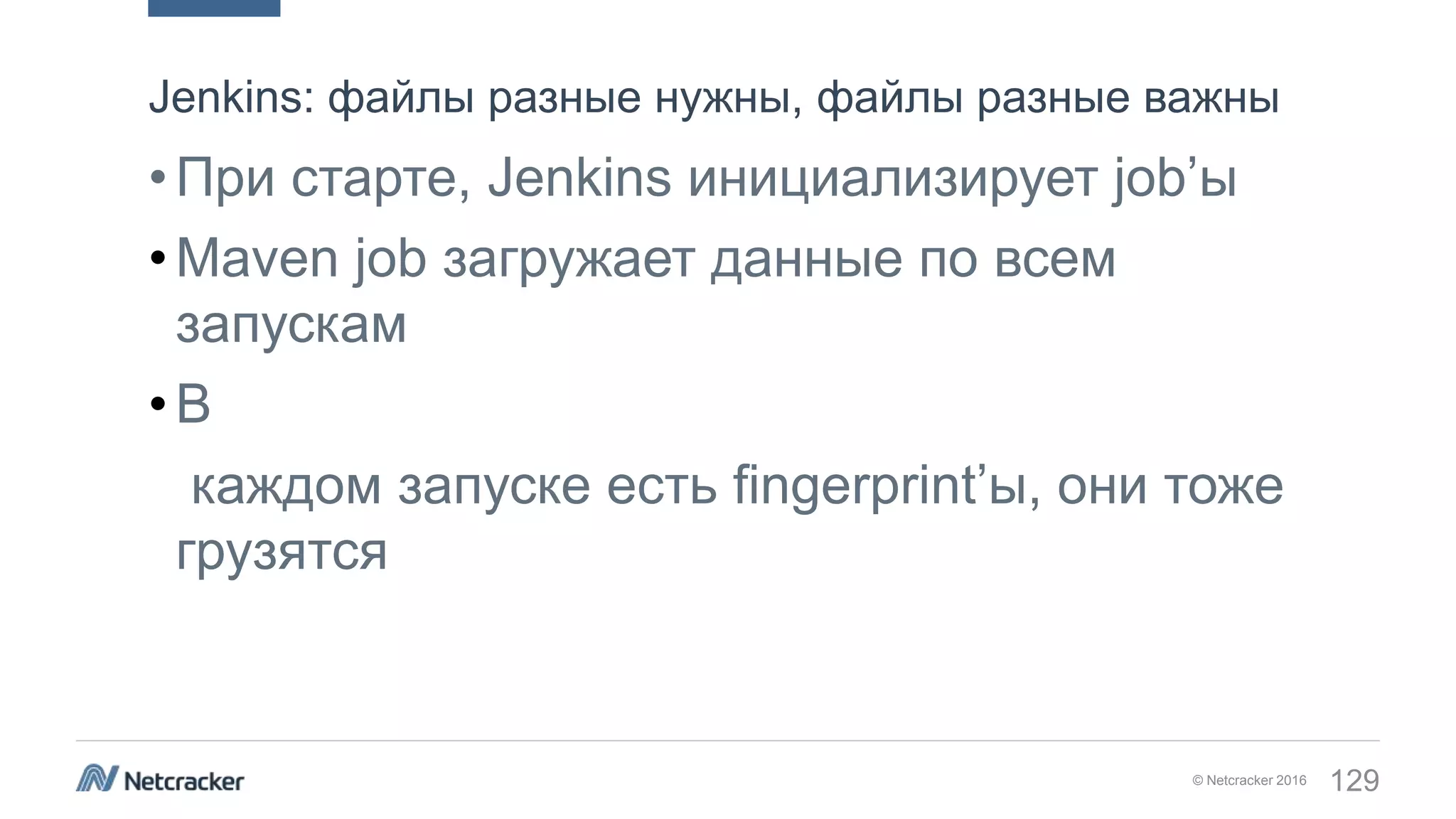 © Netcracker 2016 129
•При старте, Jenkins инициализирует job’ы
•Maven job загружает данные по всем
запускам
•В
каждом запуске есть fingerprint’ы, они тоже
грузятся
Jenkins: файлы разные нужны, файлы разные важны
 