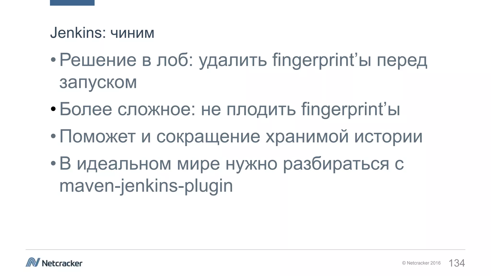 © Netcracker 2016 134
•Решение в лоб: удалить fingerprint’ы перед
запуском
•Более сложное: не плодить fingerprint’ы
•Поможет и сокращение хранимой истории
•В идеальном мире нужно разбираться с
maven-jenkins-plugin
Jenkins: чиним
 