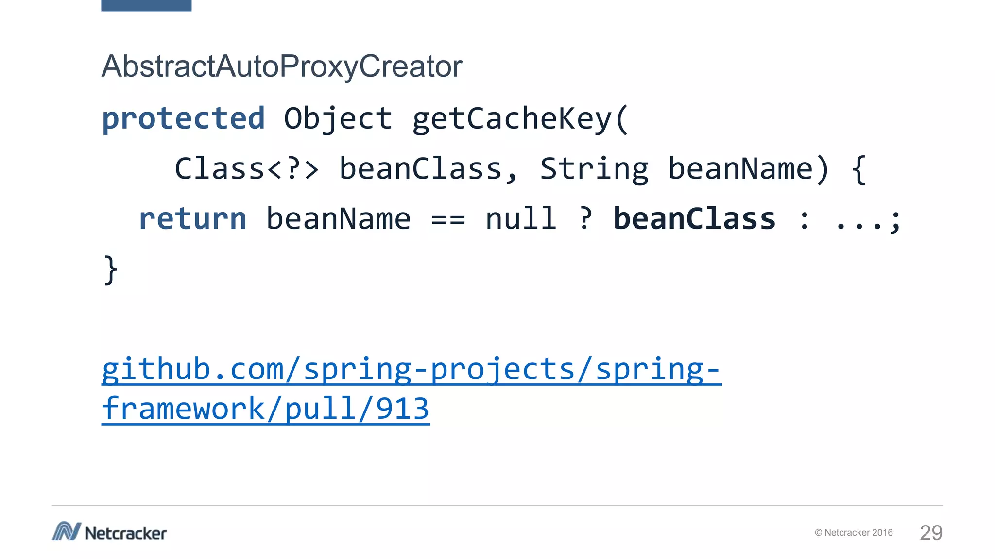 © Netcracker 2016 29
protected Object getCacheKey(
Class<?> beanClass, String beanName) {
return beanName == null ? beanClass : ...;
}
github.com/spring-projects/spring-
framework/pull/913
AbstractAutoProxyCreator
 