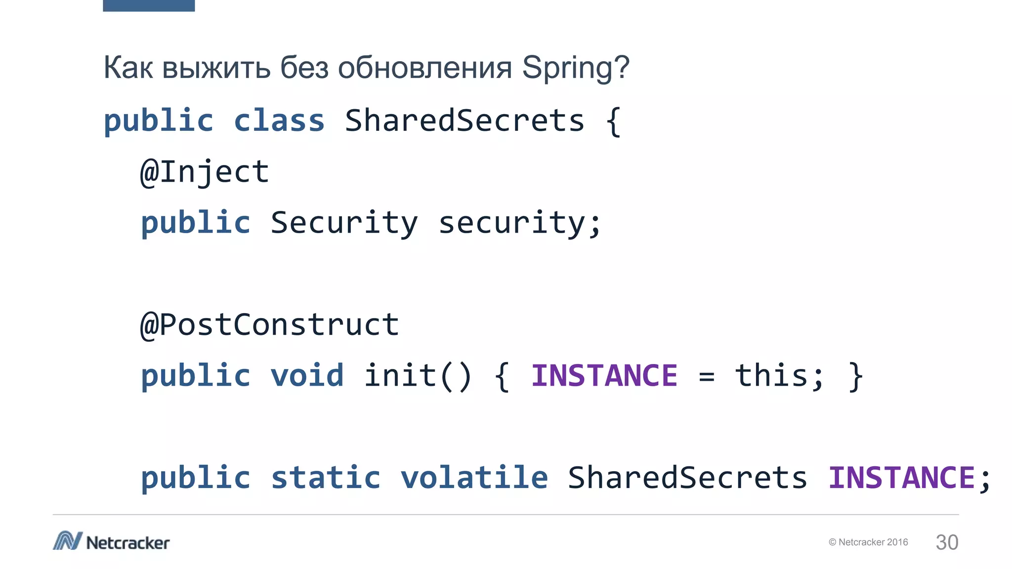 © Netcracker 2016 30
public class SharedSecrets {
@Inject
public Security security;
@PostConstruct
public void init() { INSTANCE = this; }
public static volatile SharedSecrets INSTANCE;
Как выжить без обновления Spring?
 