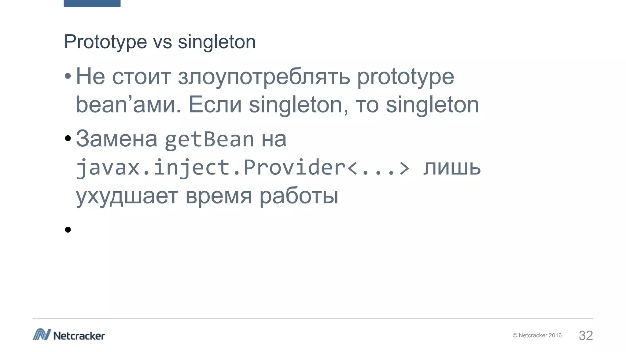 © Netcracker 2016 32
•Не стоит злоупотреблять prototype
bean’ами. Если singleton, то singleton
•Замена getBean на
javax.inject.Provider<...> лишь
ухудшает время работы
•
Prototype vs singleton
 