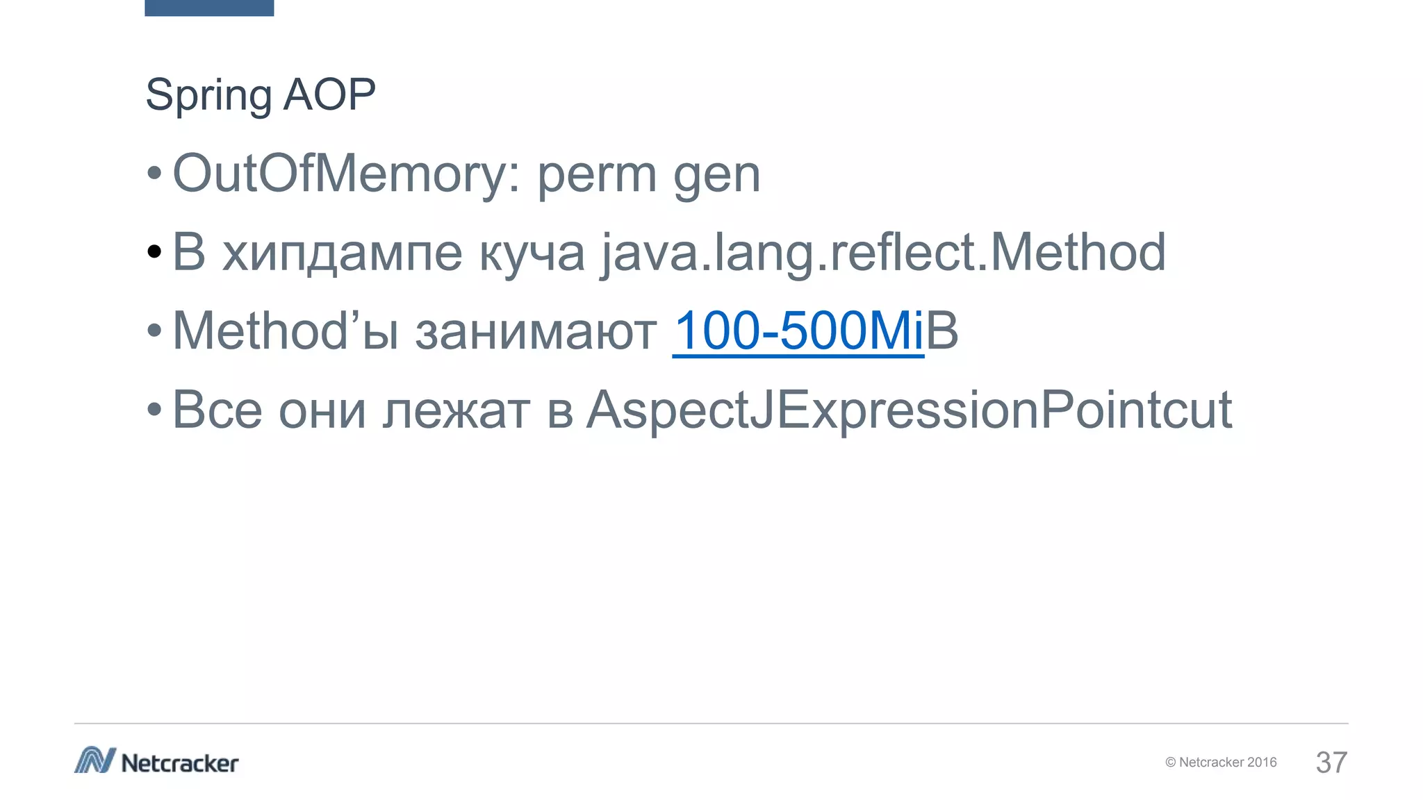 © Netcracker 2016 37
•OutOfMemory: perm gen
•В хипдампе куча java.lang.reflect.Method
•Method’ы занимают 100-500MiB
•Все они лежат в AspectJExpressionPointcut
Spring AOP
 
