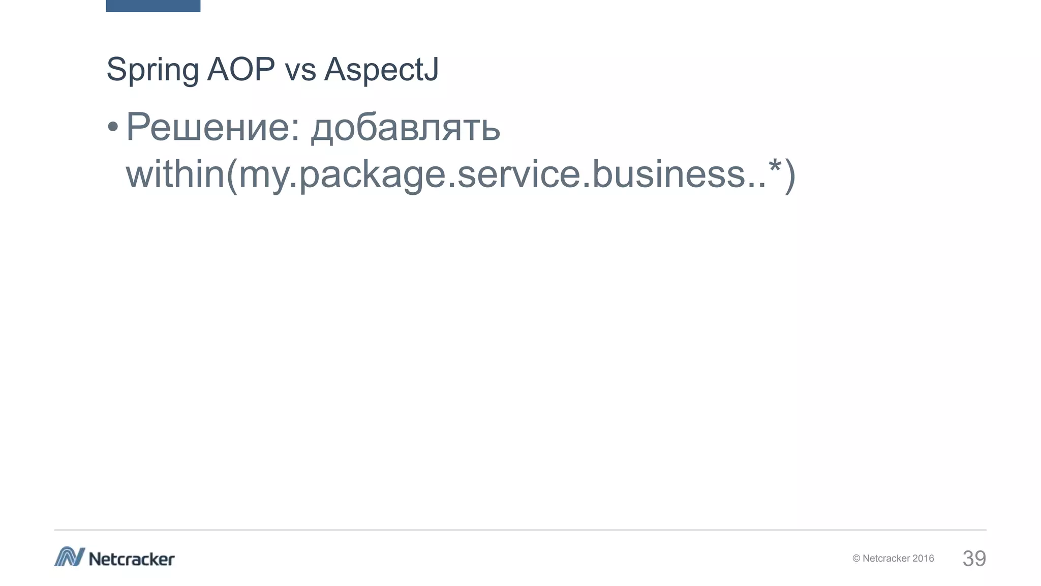 © Netcracker 2016 39
•Решение: добавлять
within(my.package.service.business..*)
Spring AOP vs AspectJ
 