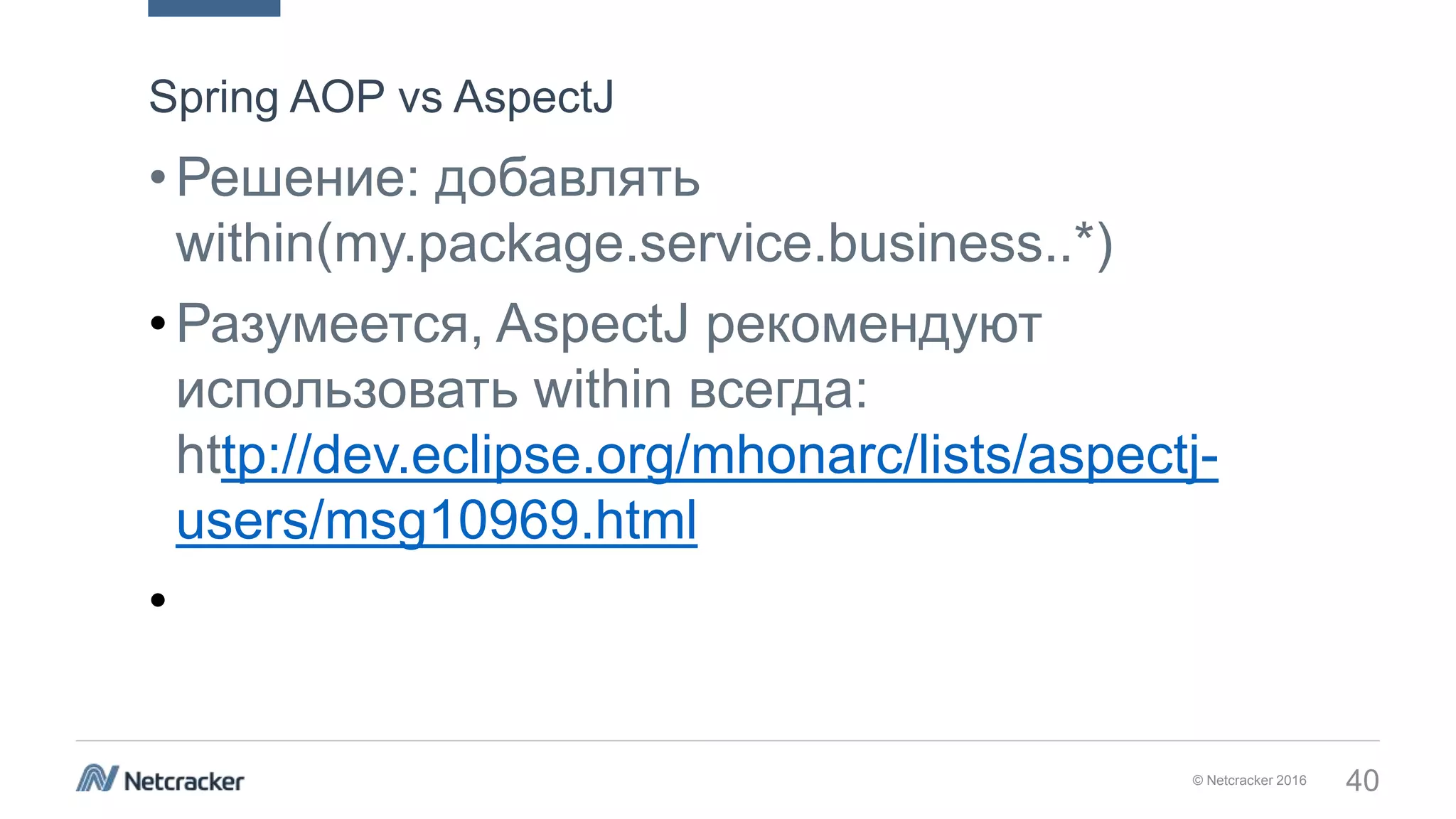 © Netcracker 2016 40
•Решение: добавлять
within(my.package.service.business..*)
•Разумеется, AspectJ рекомендуют
использовать within всегда:
http://dev.eclipse.org/mhonarc/lists/aspectj-
users/msg10969.html
•
Spring AOP vs AspectJ
 