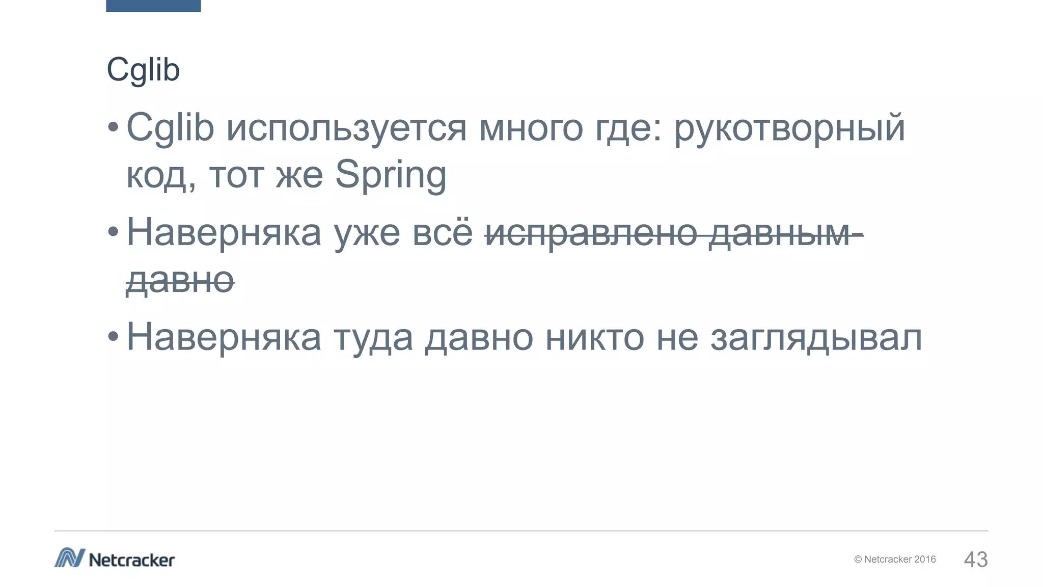 © Netcracker 2016 43
•Cglib используется много где: рукотворный
код, тот же Spring
•Наверняка уже всё исправлено давным-
давно
•Наверняка туда давно никто не заглядывал
Cglib
 