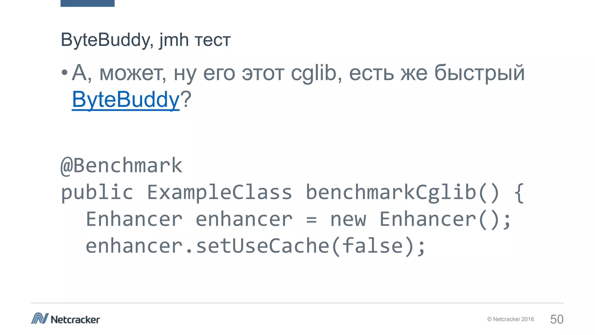 © Netcracker 2016 50
•А, может, ну его этот cglib, есть же быстрый
ByteBuddy?
@Benchmark
public ExampleClass benchmarkCglib() {
Enhancer enhancer = new Enhancer();
enhancer.setUseCache(false);
ByteBuddy, jmh тест
 