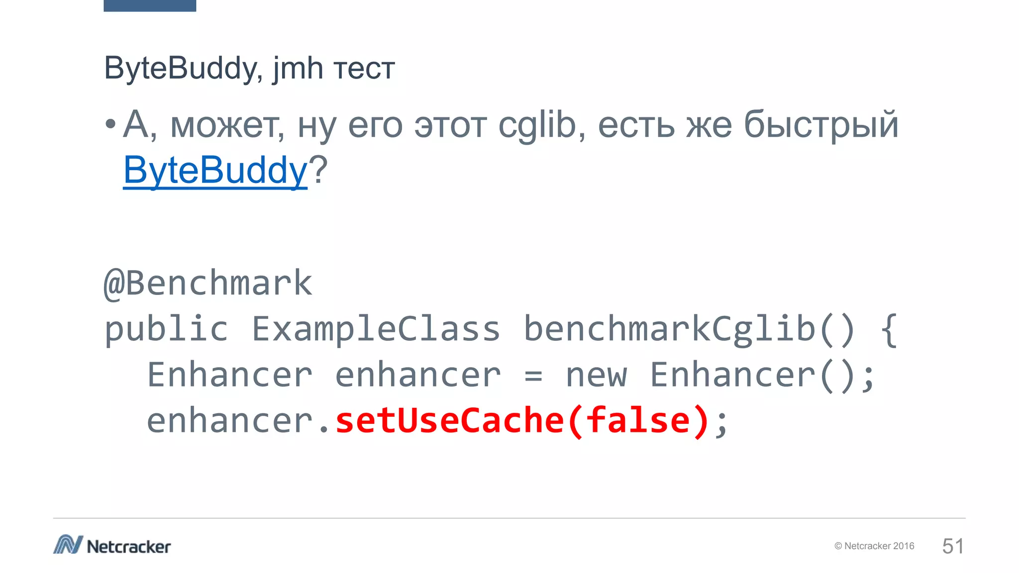 © Netcracker 2016 51
•А, может, ну его этот cglib, есть же быстрый
ByteBuddy?
@Benchmark
public ExampleClass benchmarkCglib() {
Enhancer enhancer = new Enhancer();
enhancer.setUseCache(false);
ByteBuddy, jmh тест
 