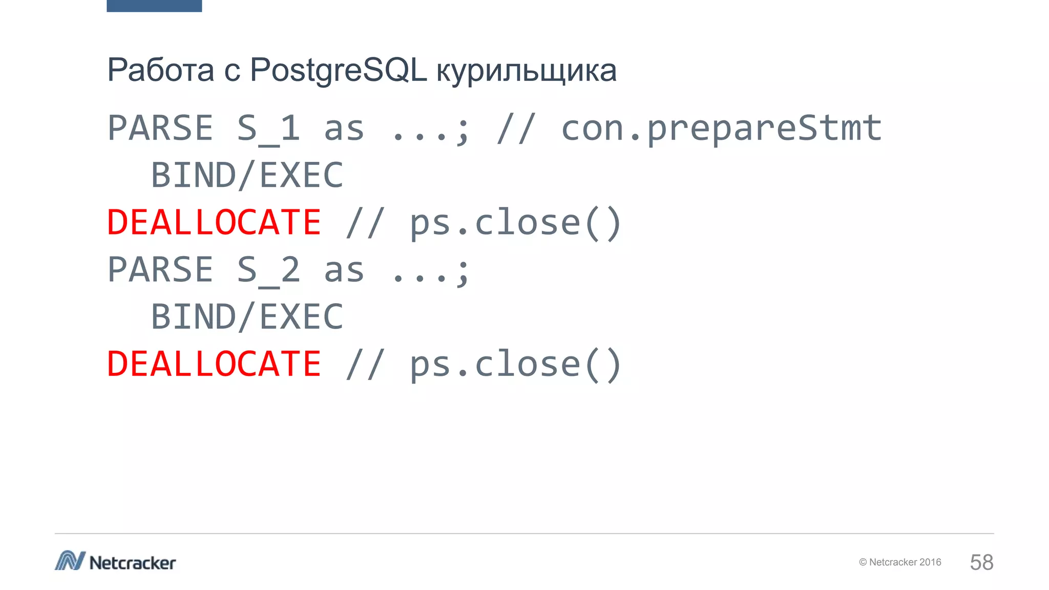 © Netcracker 2016 58
PARSE S_1 as ...; // con.prepareStmt
BIND/EXEC
DEALLOCATE // ps.close()
PARSE S_2 as ...;
BIND/EXEC
DEALLOCATE // ps.close()
Работа с PostgreSQL курильщика
 
