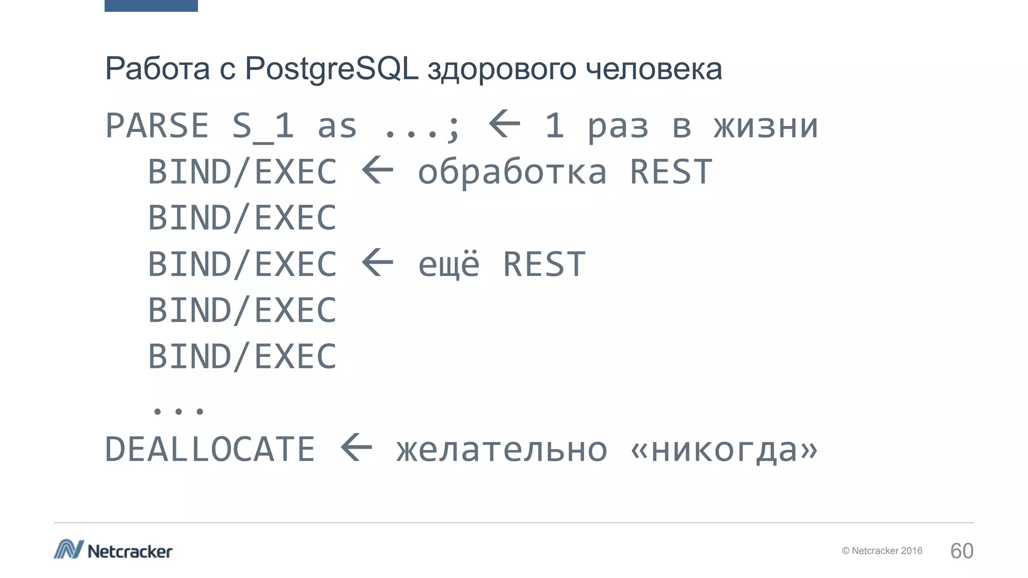 © Netcracker 2016 60
PARSE S_1 as ...;  1 раз в жизни
BIND/EXEC  обработка REST
BIND/EXEC
BIND/EXEC  ещё REST
BIND/EXEC
BIND/EXEC
...
DEALLOCATE  желательно «никогда»
DEALLOCATE
Работа с PostgreSQL здорового человека
 