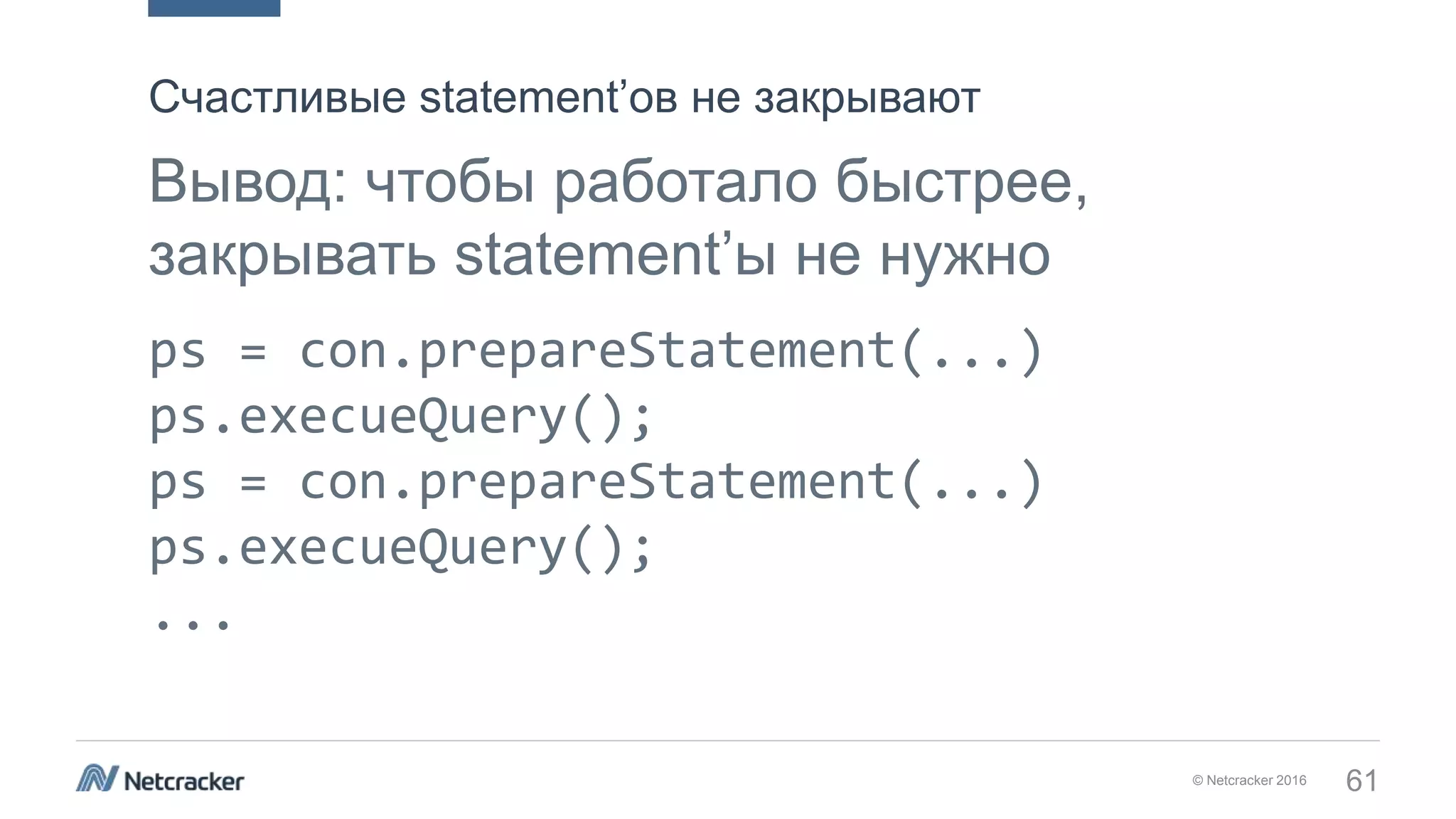 © Netcracker 2016 61
Вывод: чтобы работало быстрее,
закрывать statement’ы не нужно
ps = con.prepareStatement(...)
ps.execueQuery();
ps = con.prepareStatement(...)
ps.execueQuery();
...
Счастливые statement’ов не закрывают
 