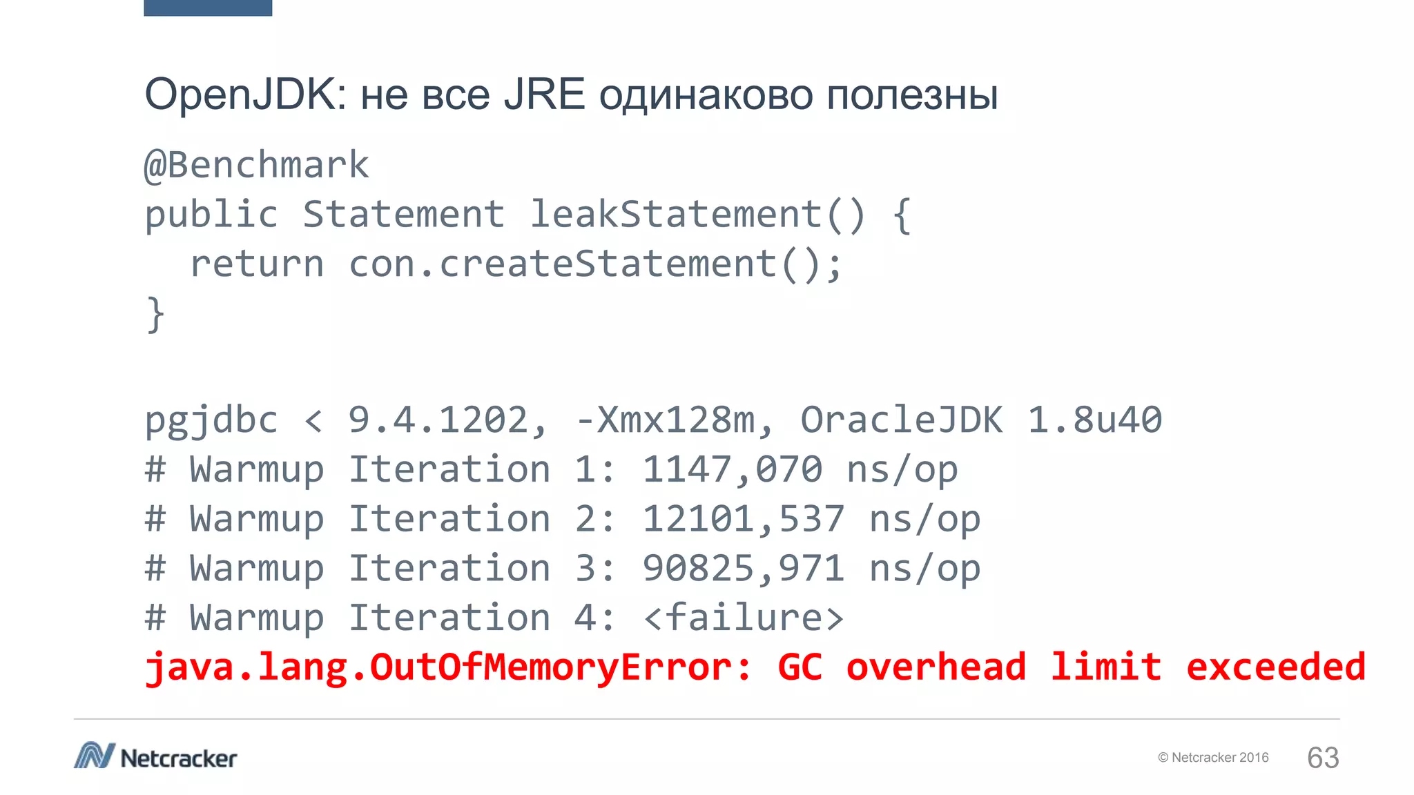 © Netcracker 2016 63
@Benchmark
public Statement leakStatement() {
return con.createStatement();
}
pgjdbc < 9.4.1202, -Xmx128m, OracleJDK 1.8u40
# Warmup Iteration 1: 1147,070 ns/op
# Warmup Iteration 2: 12101,537 ns/op
# Warmup Iteration 3: 90825,971 ns/op
# Warmup Iteration 4: <failure>
java.lang.OutOfMemoryError: GC overhead limit exceeded
OpenJDK: не все JRE одинаково полезны
 