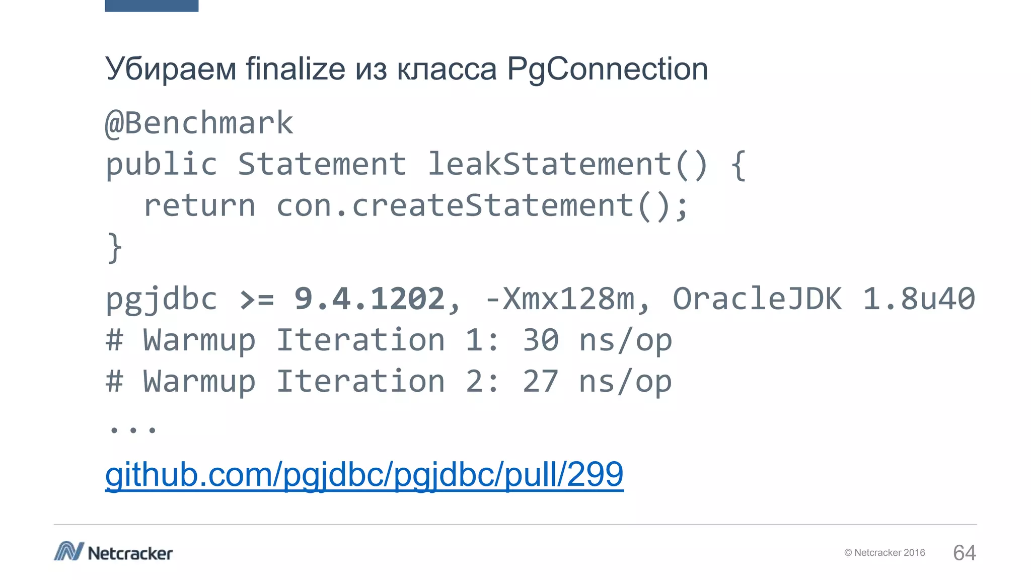 © Netcracker 2016 64
@Benchmark
public Statement leakStatement() {
return con.createStatement();
}
pgjdbc >= 9.4.1202, -Xmx128m, OracleJDK 1.8u40
# Warmup Iteration 1: 30 ns/op
# Warmup Iteration 2: 27 ns/op
...
github.com/pgjdbc/pgjdbc/pull/299
Убираем finalize из класса PgConnection
 