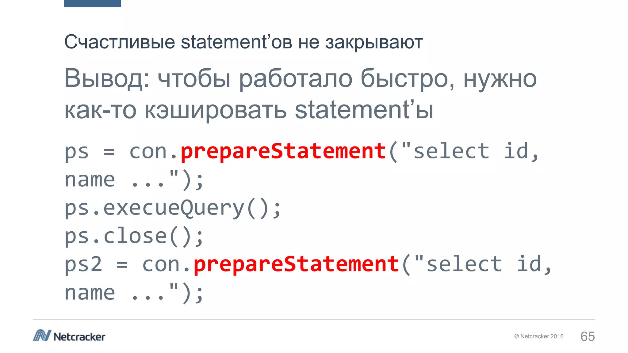 © Netcracker 2016 65
Вывод: чтобы работало быстро, нужно
как-то кэшировать statement’ы
ps = con.prepareStatement("select id,
name ...");
ps.execueQuery();
ps.close();
ps2 = con.prepareStatement("select id,
name ...");
Счастливые statement’ов не закрывают
 