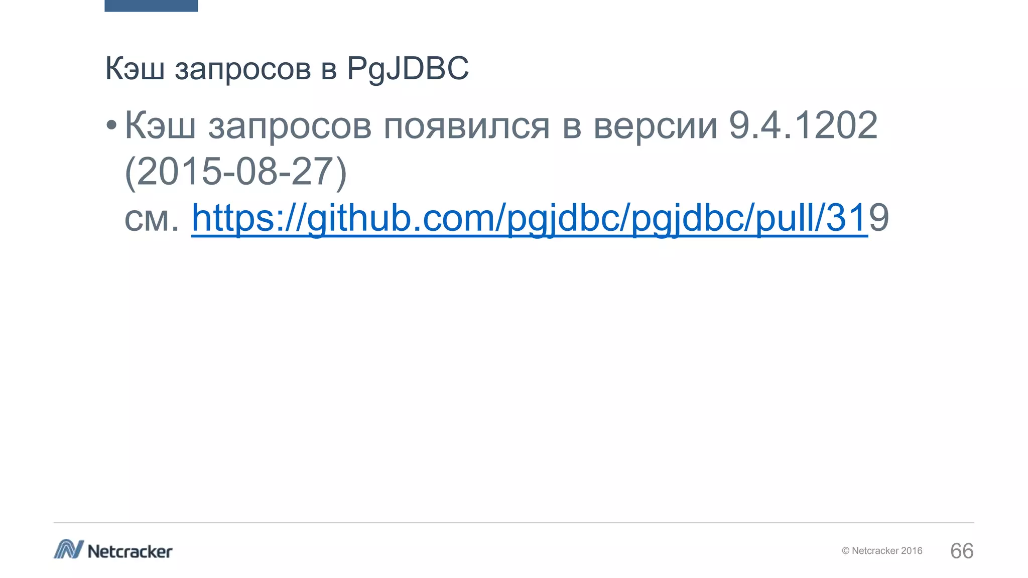 © Netcracker 2016 66
•Кэш запросов появился в версии 9.4.1202
(2015-08-27)
см. https://github.com/pgjdbc/pgjdbc/pull/319
Кэш запросов в PgJDBC
 