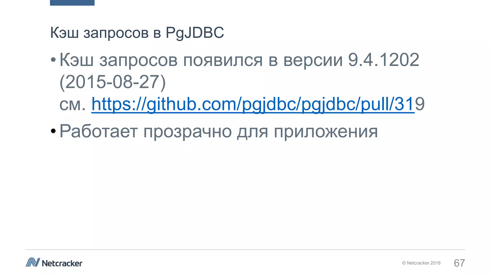 © Netcracker 2016 67
•Кэш запросов появился в версии 9.4.1202
(2015-08-27)
см. https://github.com/pgjdbc/pgjdbc/pull/319
•Работает прозрачно для приложения
Кэш запросов в PgJDBC
 