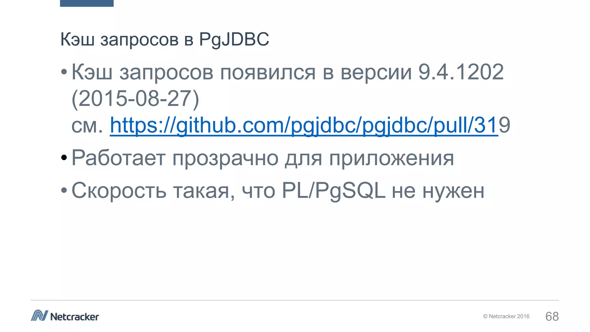 © Netcracker 2016 68
•Кэш запросов появился в версии 9.4.1202
(2015-08-27)
см. https://github.com/pgjdbc/pgjdbc/pull/319
•Работает прозрачно для приложения
•Скорость такая, что PL/PgSQL не нужен
Кэш запросов в PgJDBC
 