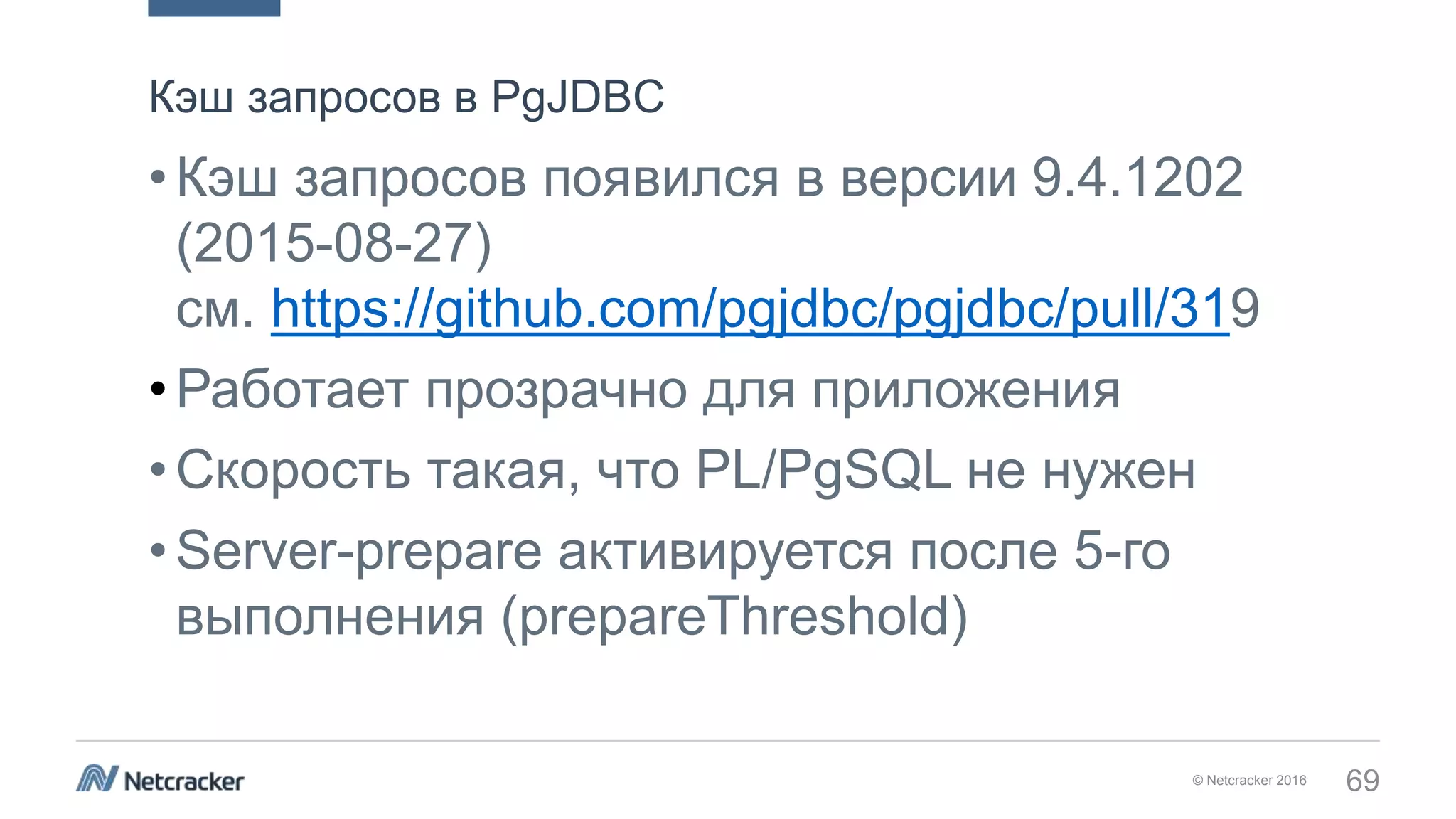 © Netcracker 2016 69
•Кэш запросов появился в версии 9.4.1202
(2015-08-27)
см. https://github.com/pgjdbc/pgjdbc/pull/319
•Работает прозрачно для приложения
•Скорость такая, что PL/PgSQL не нужен
•Server-prepare активируется после 5-го
выполнения (prepareThreshold)
Кэш запросов в PgJDBC
 