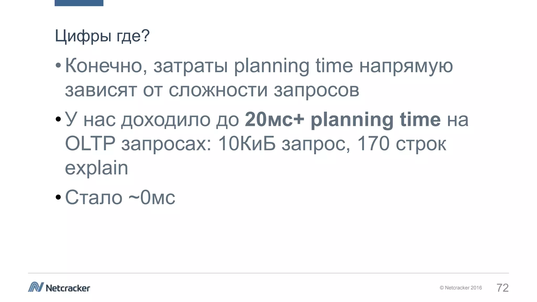 © Netcracker 2016 72
•Конечно, затраты planning time напрямую
зависят от сложности запросов
•У нас доходило до 20мс+ planning time на
OLTP запросах: 10КиБ запрос, 170 строк
explain
•Стало ~0мс
Цифры где?
 