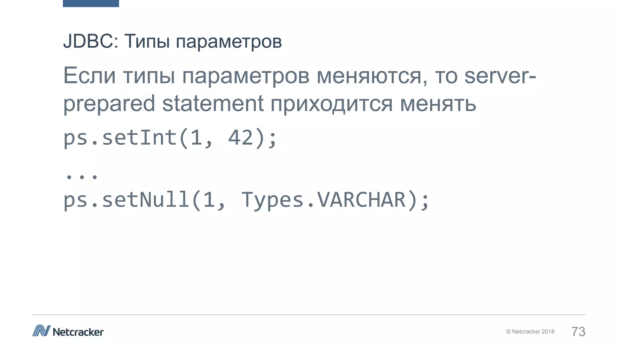 © Netcracker 2016 73
Если типы параметров меняются, то server-
prepared statement приходится менять
ps.setInt(1, 42);
...
ps.setNull(1, Types.VARCHAR);
JDBC: Типы параметров
 