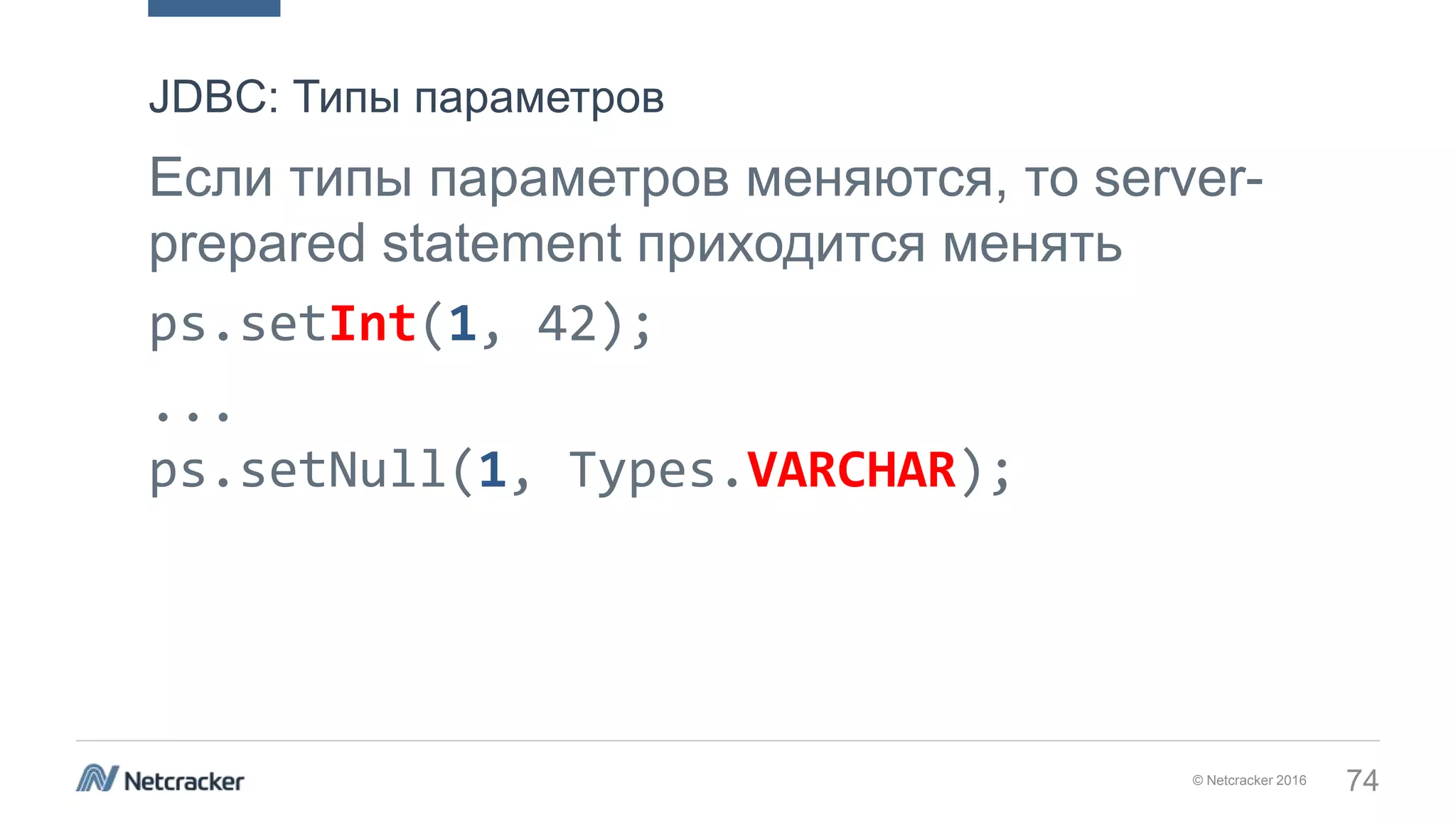 © Netcracker 2016 74
Если типы параметров меняются, то server-
prepared statement приходится менять
ps.setInt(1, 42);
...
ps.setNull(1, Types.VARCHAR);
JDBC: Типы параметров
 