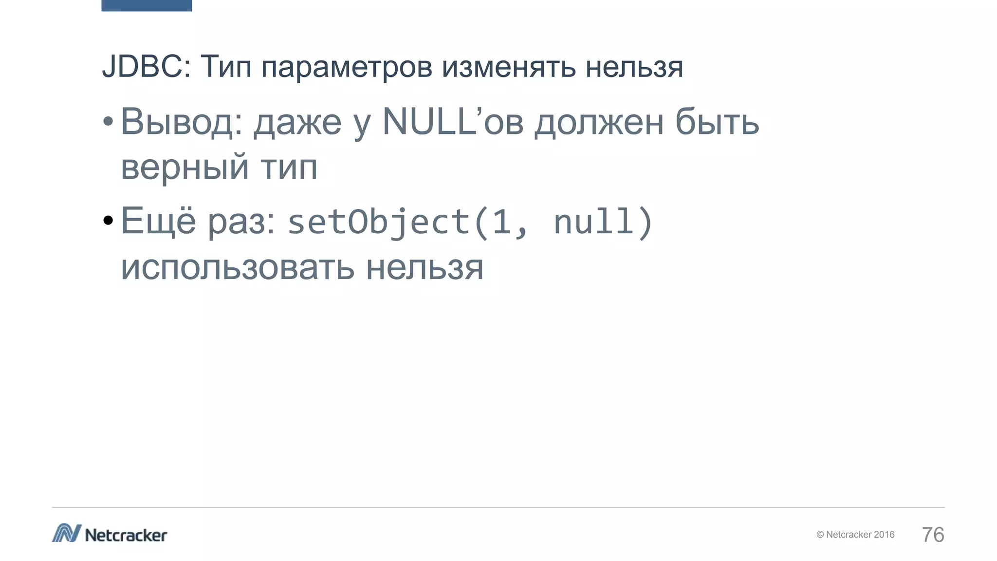 © Netcracker 2016 76
•Вывод: даже у NULL’ов должен быть
верный тип
•Ещё раз: setObject(1, null)
использовать нельзя
JDBC: Тип параметров изменять нельзя
 