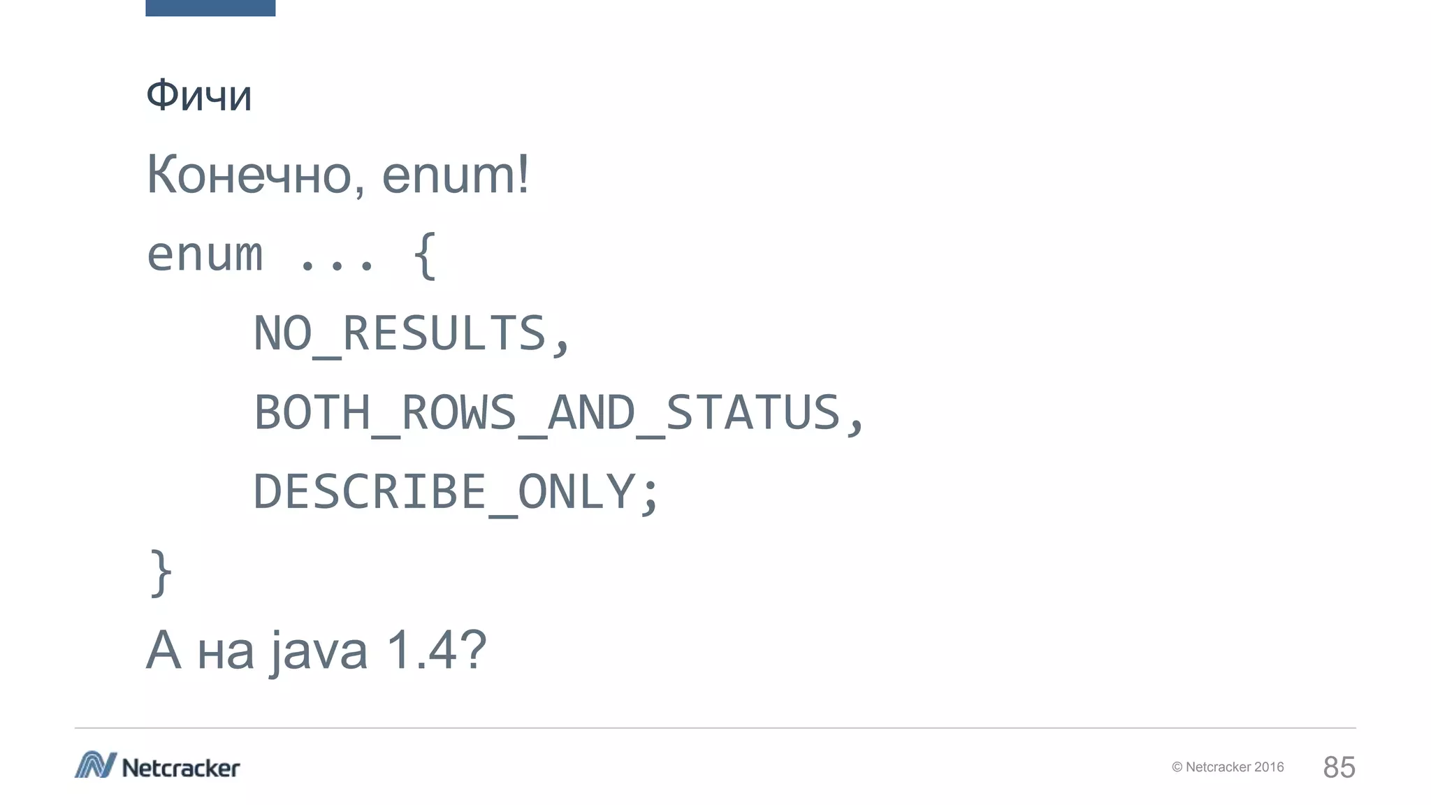 © Netcracker 2016 85
Конечно, enum!
enum ... {
NO_RESULTS,
BOTH_ROWS_AND_STATUS,
DESCRIBE_ONLY;
}
А на java 1.4?
Фичи
 