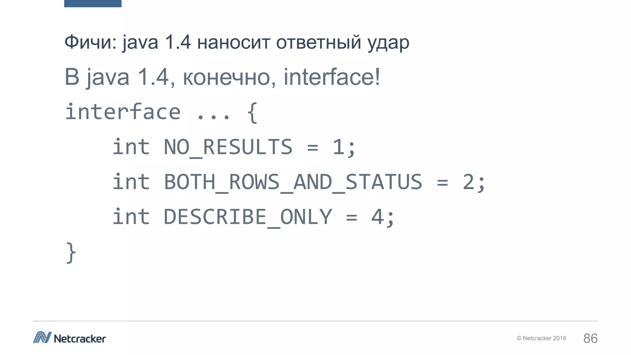 © Netcracker 2016 86
В java 1.4, конечно, interface!
interface ... {
int NO_RESULTS = 1;
int BOTH_ROWS_AND_STATUS = 2;
int DESCRIBE_ONLY = 4;
}
Фичи: java 1.4 наносит ответный удар
 