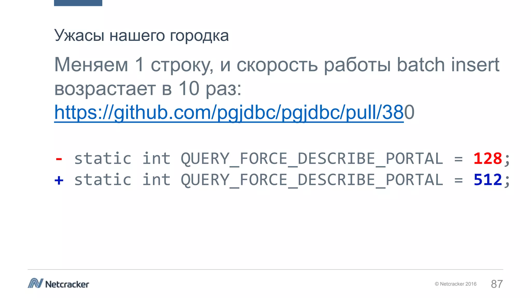 © Netcracker 2016 87
Меняем 1 строку, и скорость работы batch insert
возрастает в 10 раз:
https://github.com/pgjdbc/pgjdbc/pull/380
- static int QUERY_FORCE_DESCRIBE_PORTAL = 128;
+ static int QUERY_FORCE_DESCRIBE_PORTAL = 512;
Ужасы нашего городка
 