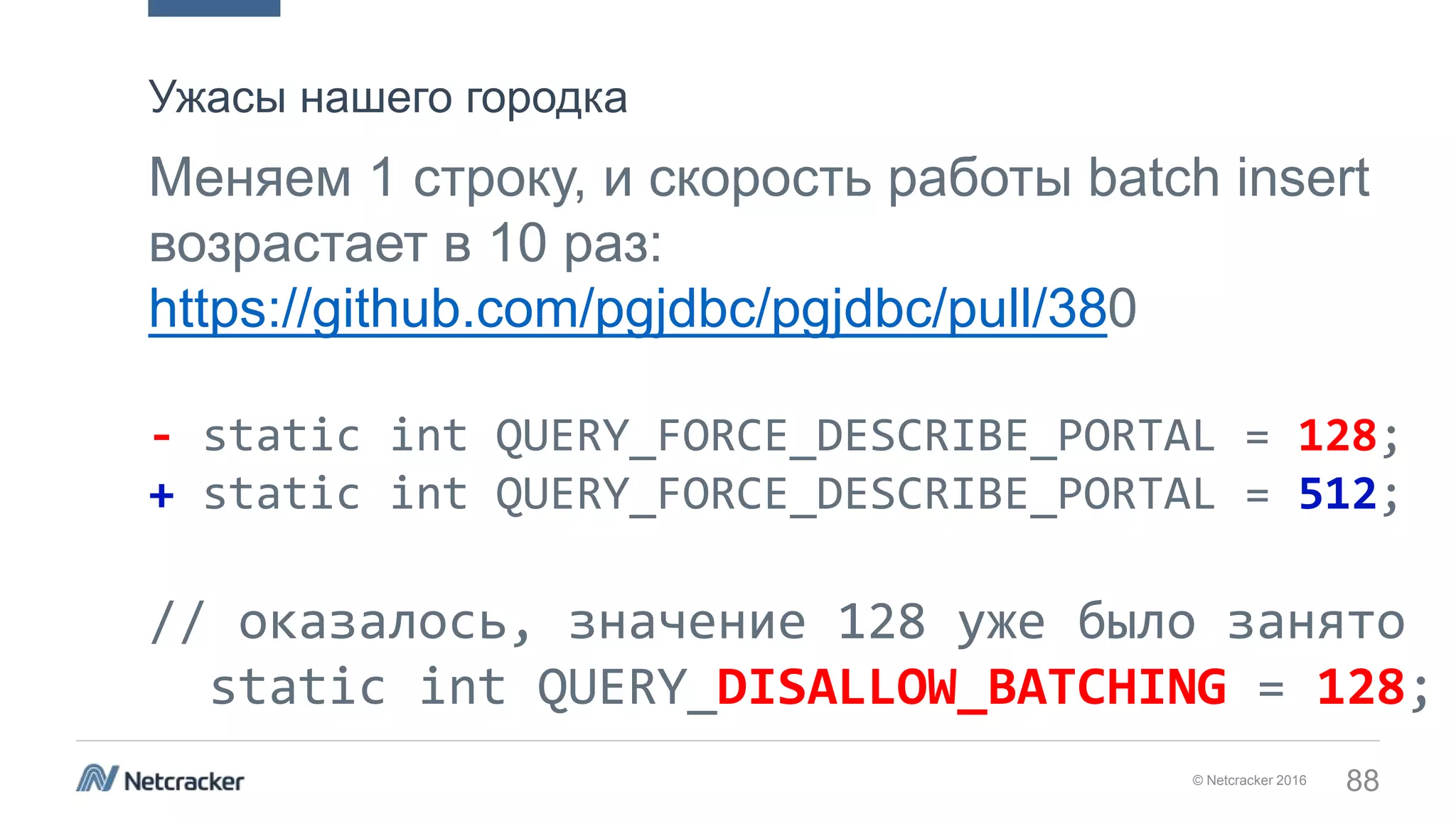© Netcracker 2016 88
Меняем 1 строку, и скорость работы batch insert
возрастает в 10 раз:
https://github.com/pgjdbc/pgjdbc/pull/380
- static int QUERY_FORCE_DESCRIBE_PORTAL = 128;
+ static int QUERY_FORCE_DESCRIBE_PORTAL = 512;
// оказалось, значение 128 уже было занято
static int QUERY_DISALLOW_BATCHING = 128;
Ужасы нашего городка
 