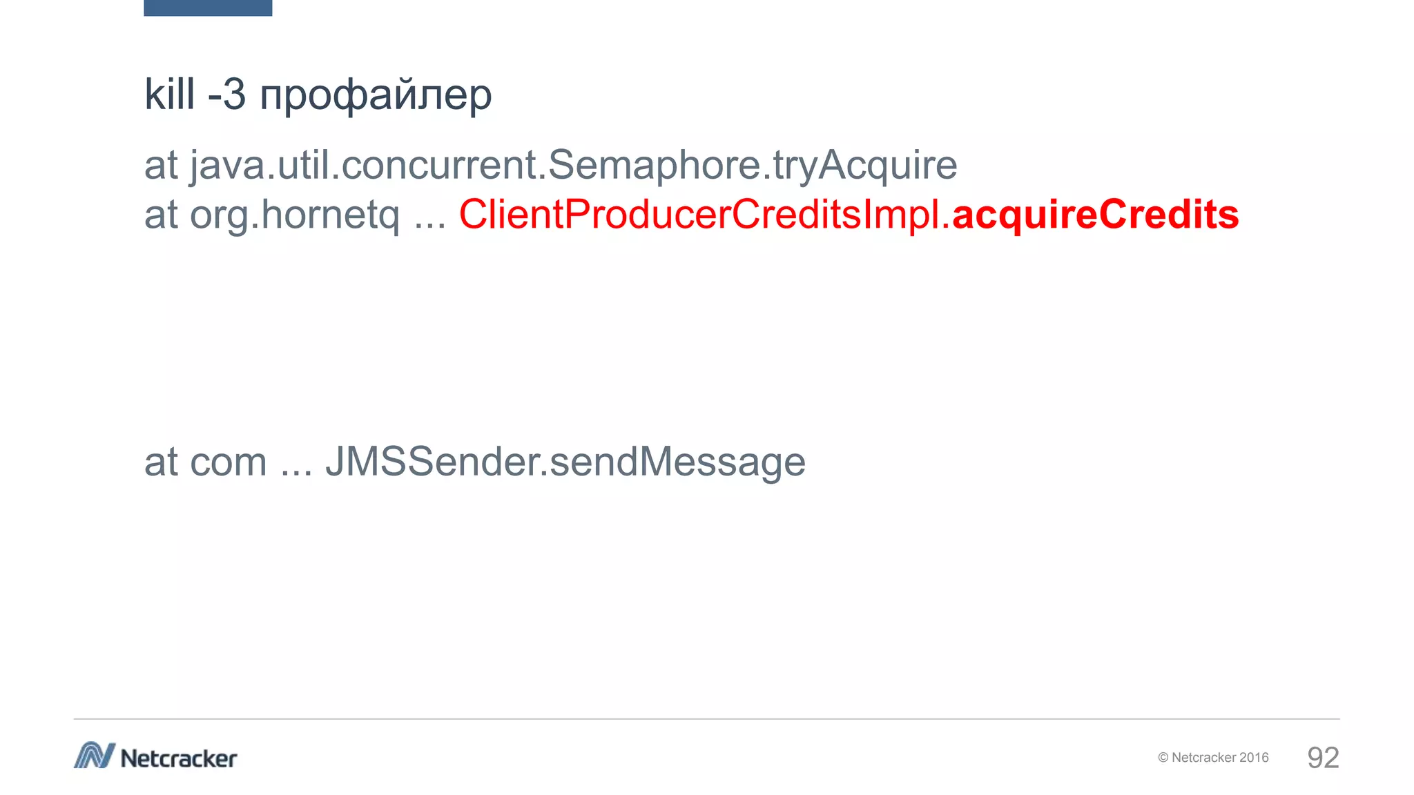 © Netcracker 2016 92
at java.util.concurrent.Semaphore.tryAcquire
at org.hornetq ... ClientProducerCreditsImpl.acquireCredits
at com ... JMSSender.sendMessage
kill -3 профайлер
 