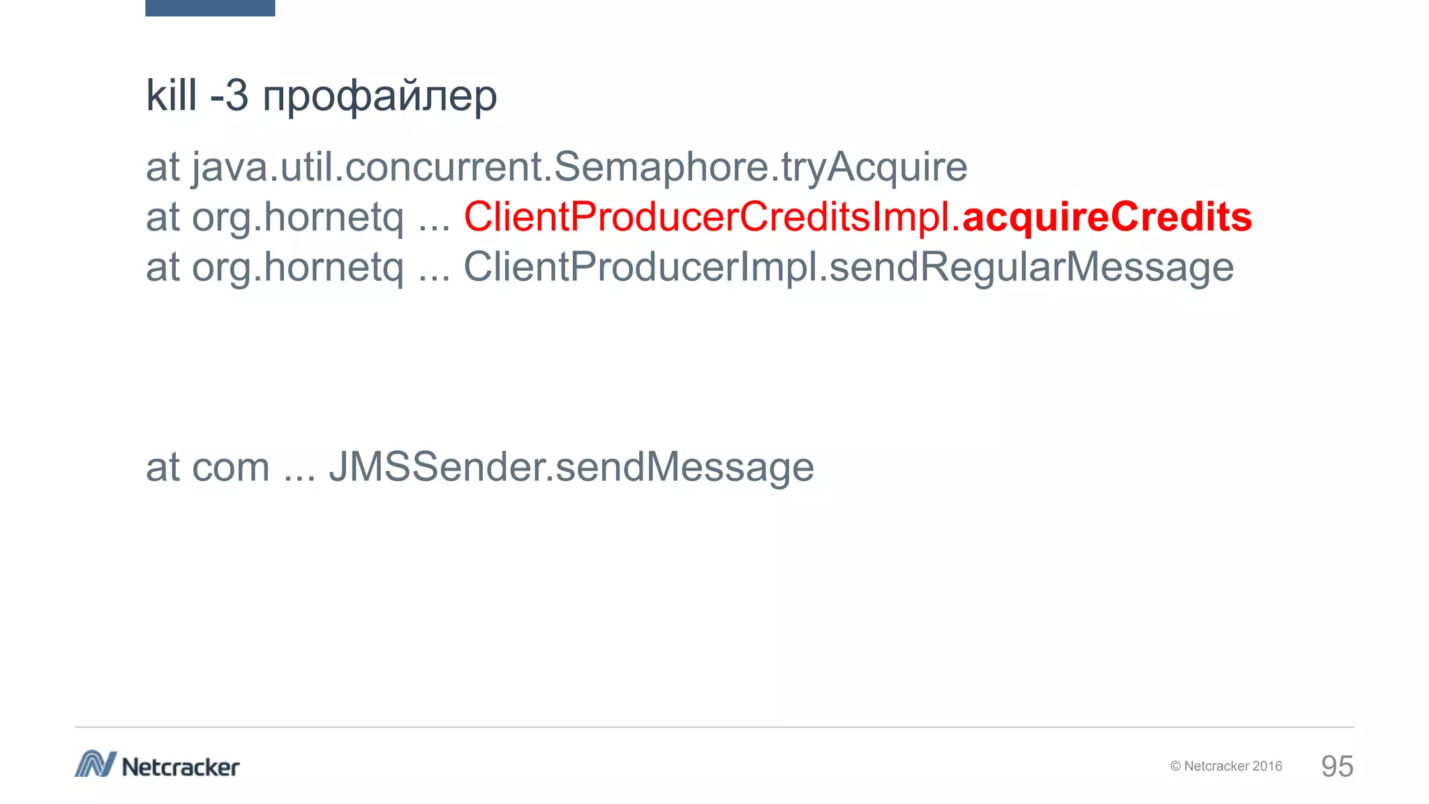 © Netcracker 2016 95
at java.util.concurrent.Semaphore.tryAcquire
at org.hornetq ... ClientProducerCreditsImpl.acquireCredits
at org.hornetq ... ClientProducerImpl.sendRegularMessage
at com ... JMSSender.sendMessage
kill -3 профайлер
 
