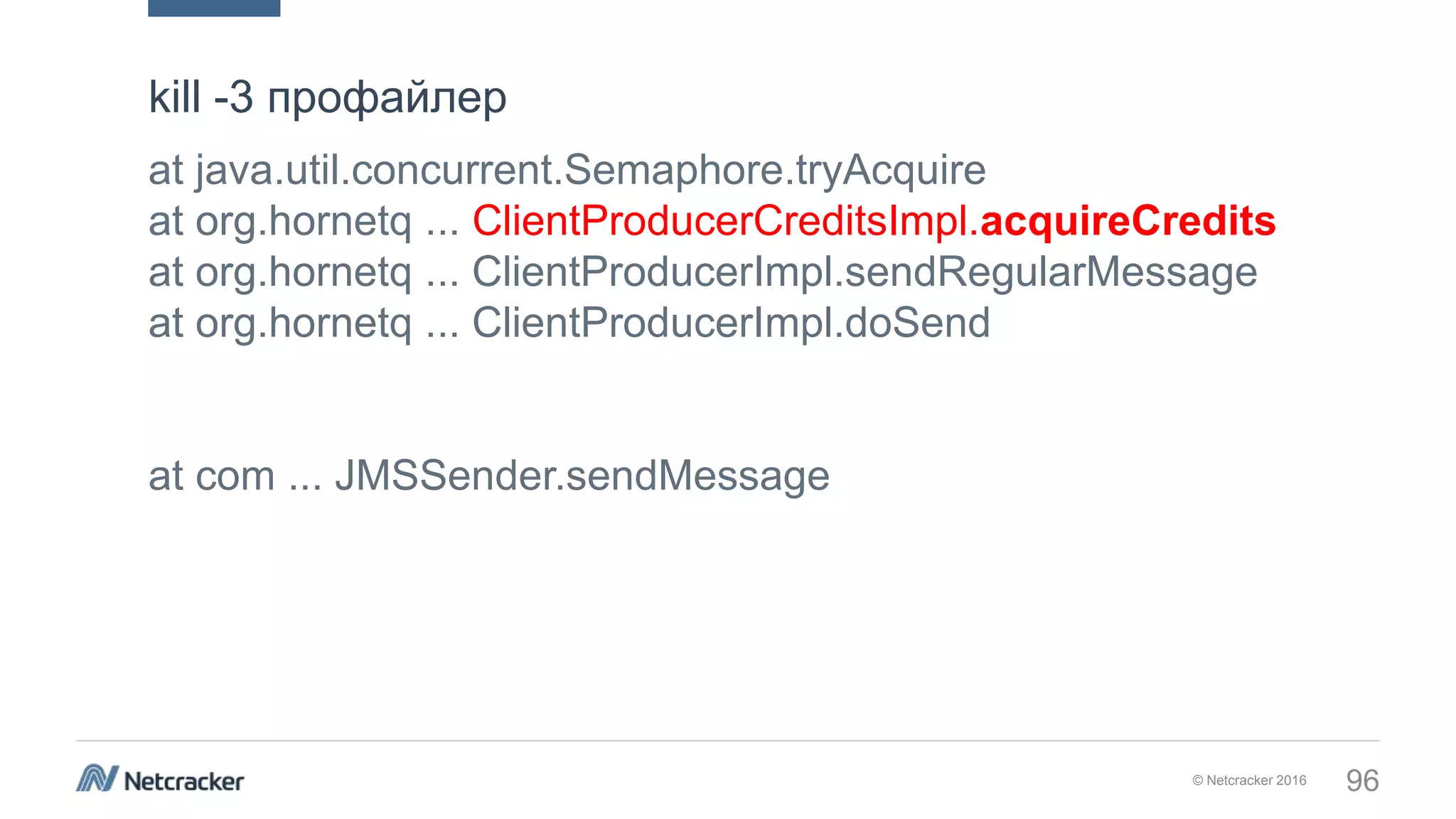 © Netcracker 2016 96
at java.util.concurrent.Semaphore.tryAcquire
at org.hornetq ... ClientProducerCreditsImpl.acquireCredits
at org.hornetq ... ClientProducerImpl.sendRegularMessage
at org.hornetq ... ClientProducerImpl.doSend
at com ... JMSSender.sendMessage
kill -3 профайлер
 