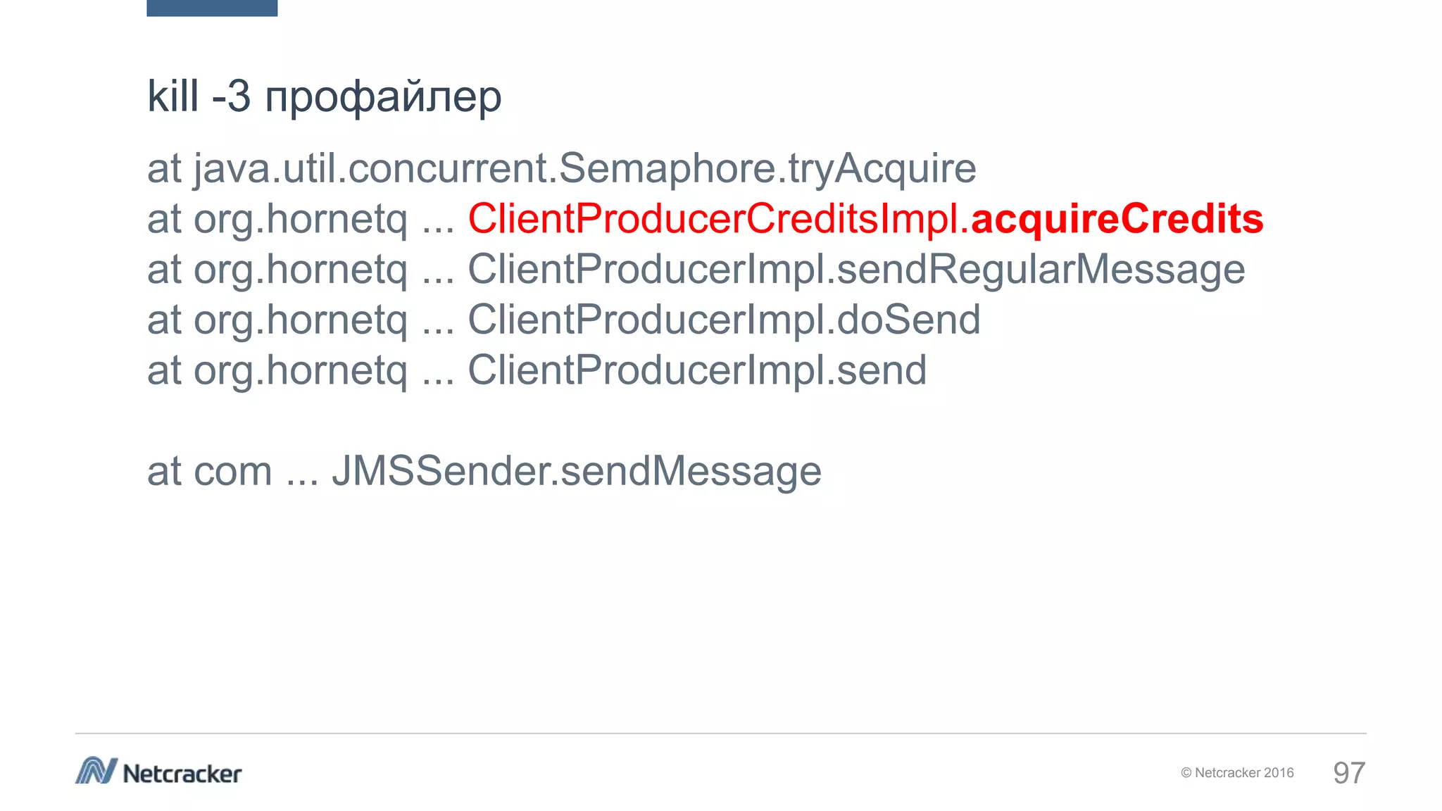 © Netcracker 2016 97
at java.util.concurrent.Semaphore.tryAcquire
at org.hornetq ... ClientProducerCreditsImpl.acquireCredits
at org.hornetq ... ClientProducerImpl.sendRegularMessage
at org.hornetq ... ClientProducerImpl.doSend
at org.hornetq ... ClientProducerImpl.send
at com ... JMSSender.sendMessage
kill -3 профайлер
 