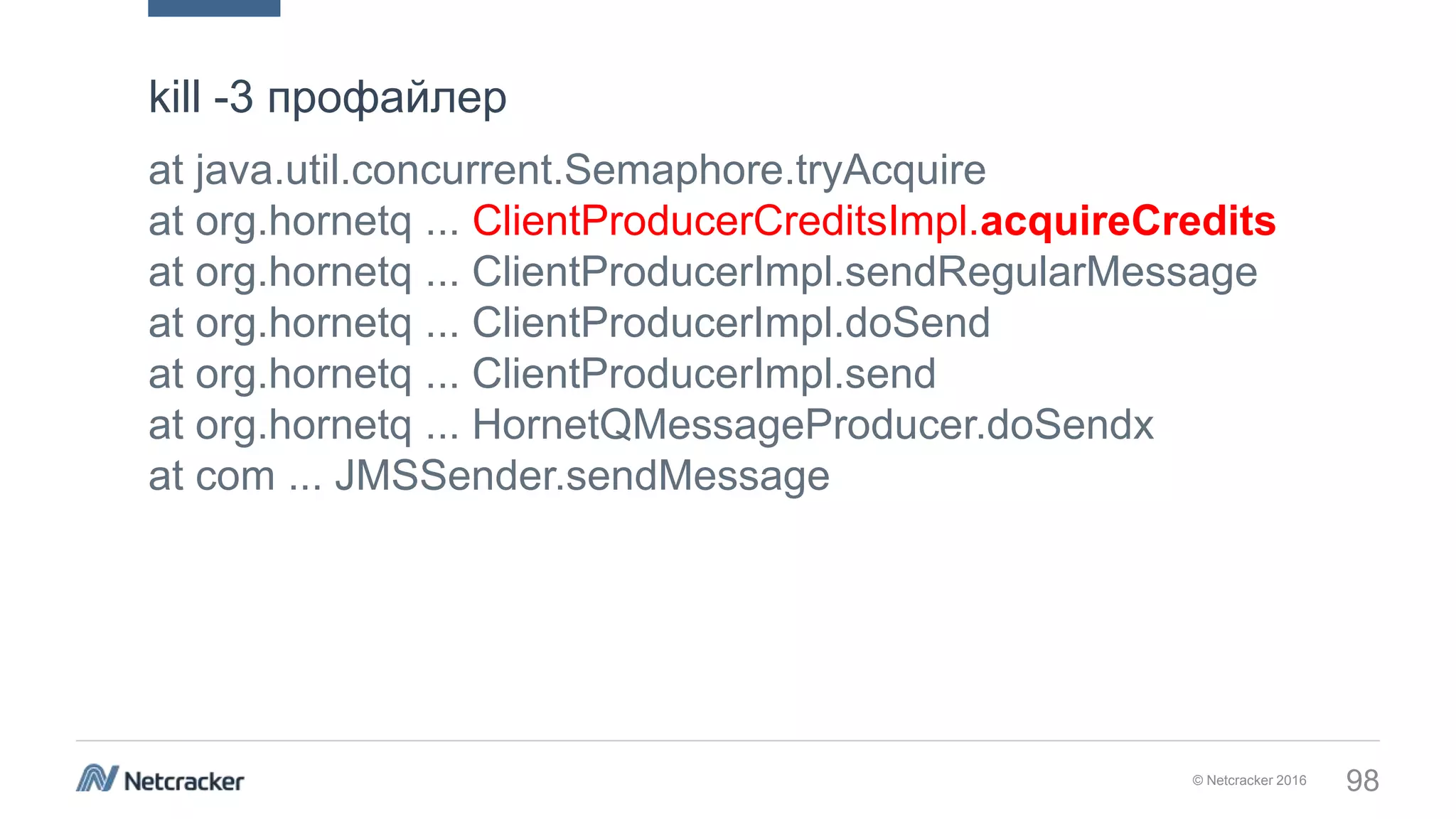 © Netcracker 2016 98
at java.util.concurrent.Semaphore.tryAcquire
at org.hornetq ... ClientProducerCreditsImpl.acquireCredits
at org.hornetq ... ClientProducerImpl.sendRegularMessage
at org.hornetq ... ClientProducerImpl.doSend
at org.hornetq ... ClientProducerImpl.send
at org.hornetq ... HornetQMessageProducer.doSendx
at com ... JMSSender.sendMessage
kill -3 профайлер
 