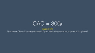 CAC = 300₽
Задача №3 
При каких CPA и C1 каждый клиент будет нам обходиться не дороже 300 рублей?
 
