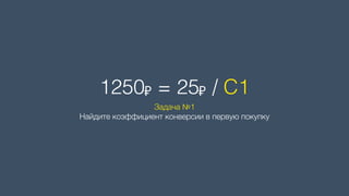 1250₽ = 25₽ / C1
Задача №1 
Найдите коэффициент конверсии в первую покупку
 