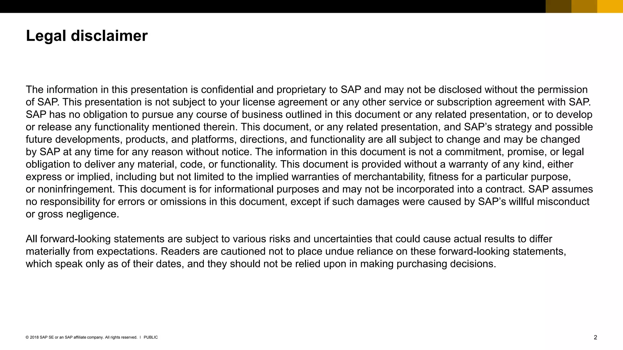 2PUBLIC© 2018 SAP SE or an SAP affiliate company. All rights reserved. ǀ
Legal disclaimer
The information in this presentation is confidential and proprietary to SAP and may not be disclosed without the permission
of SAP. This presentation is not subject to your license agreement or any other service or subscription agreement with SAP.
SAP has no obligation to pursue any course of business outlined in this document or any related presentation, or to develop
or release any functionality mentioned therein. This document, or any related presentation, and SAP’s strategy and possible
future developments, products, and platforms, directions, and functionality are all subject to change and may be changed
by SAP at any time for any reason without notice. The information in this document is not a commitment, promise, or legal
obligation to deliver any material, code, or functionality. This document is provided without a warranty of any kind, either
express or implied, including but not limited to the implied warranties of merchantability, fitness for a particular purpose,
or noninfringement. This document is for informational purposes and may not be incorporated into a contract. SAP assumes
no responsibility for errors or omissions in this document, except if such damages were caused by SAP’s willful misconduct
or gross negligence.
All forward-looking statements are subject to various risks and uncertainties that could cause actual results to differ
materially from expectations. Readers are cautioned not to place undue reliance on these forward-looking statements,
which speak only as of their dates, and they should not be relied upon in making purchasing decisions.
 