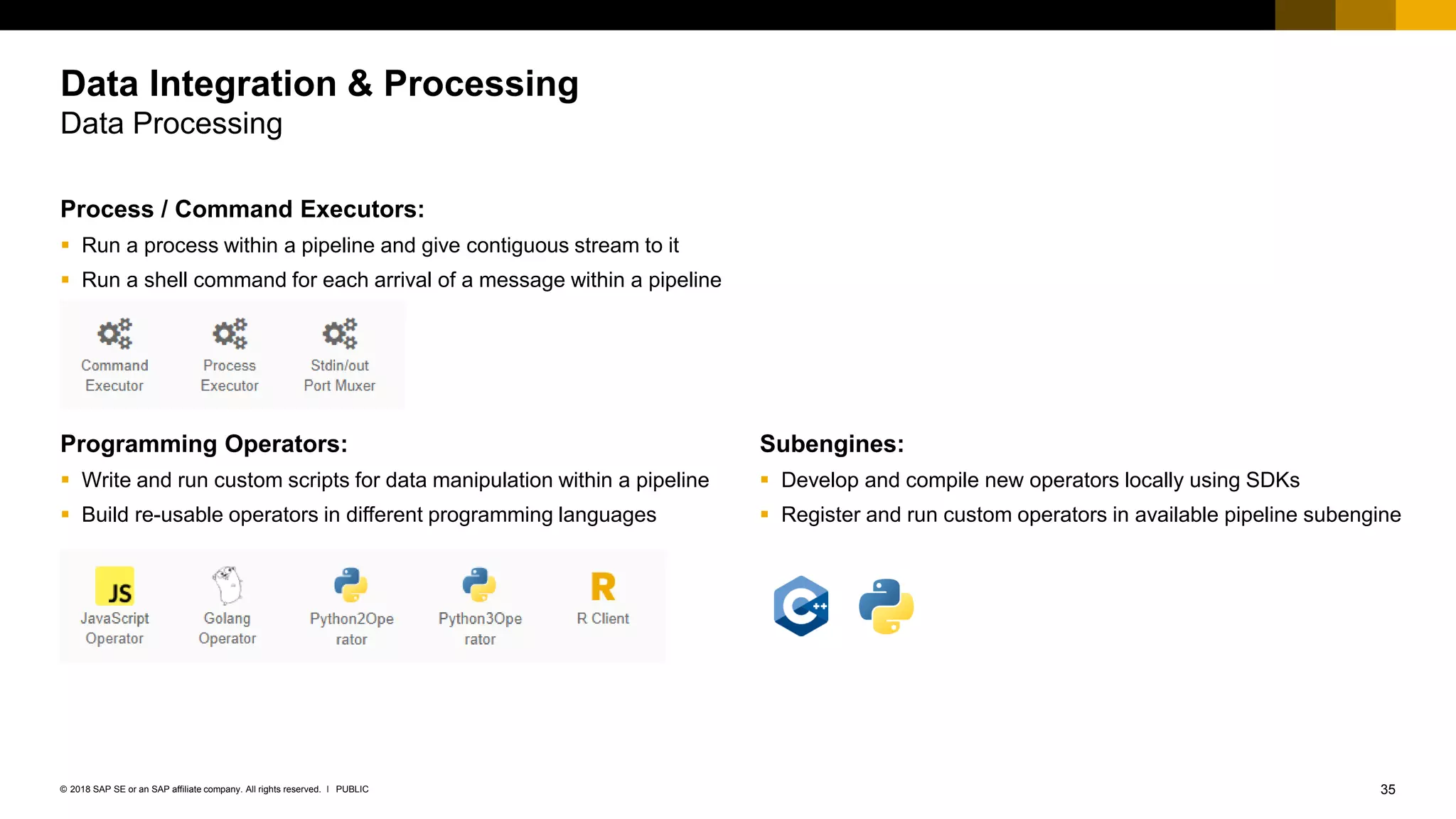 35PUBLIC© 2018 SAP SE or an SAP affiliate company. All rights reserved. ǀ
Subengines:
▪ Develop and compile new operators locally using SDKs
▪ Register and run custom operators in available pipeline subengine
Process / Command Executors:
▪ Run a process within a pipeline and give contiguous stream to it
▪ Run a shell command for each arrival of a message within a pipeline
Programming Operators:
▪ Write and run custom scripts for data manipulation within a pipeline
▪ Build re-usable operators in different programming languages
Data Integration & Processing
Data Processing
 