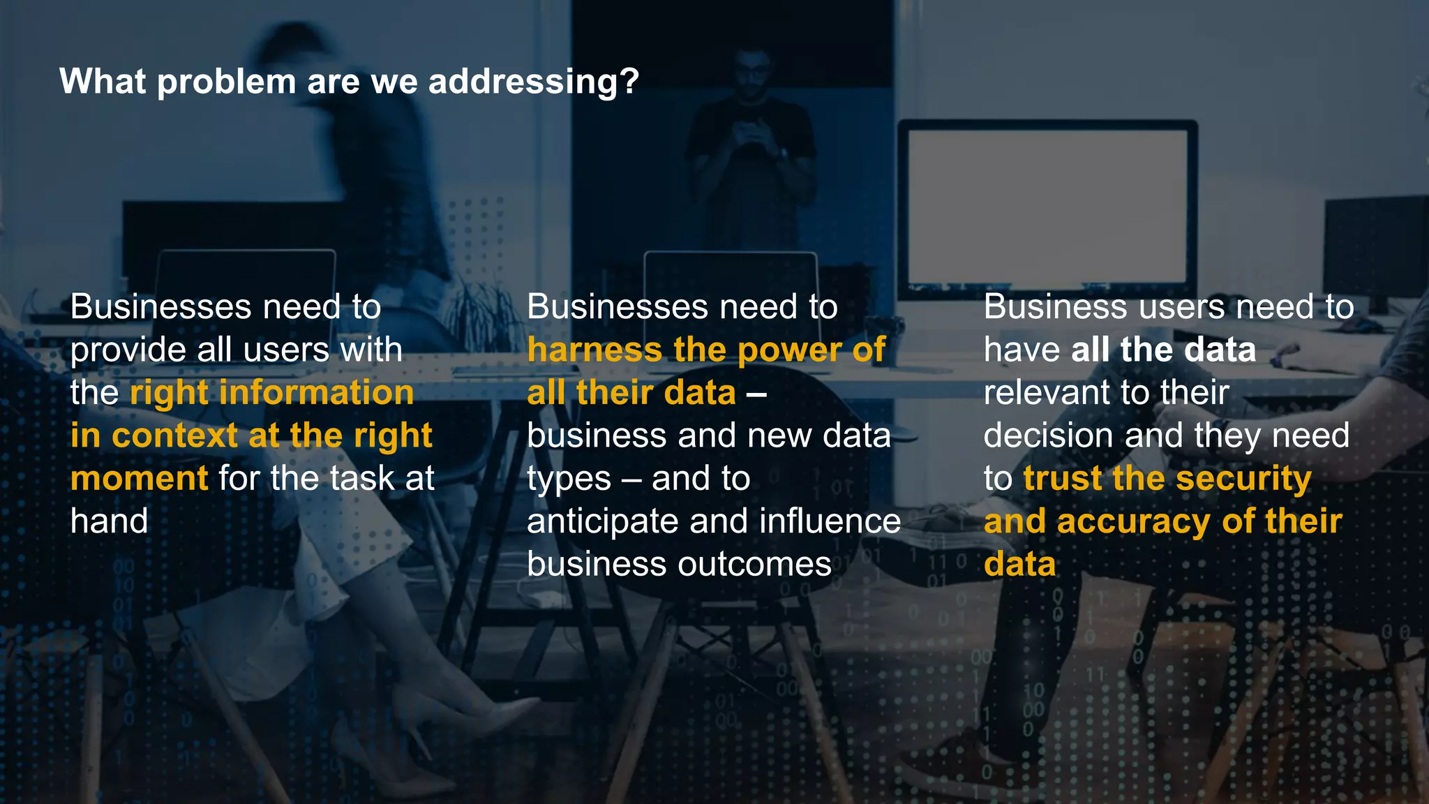 3PUBLIC© 2018 SAP SE or an SAP affiliate company. All rights reserved. ǀ
What problem are we addressing?
Business users need to
have all the data
relevant to their
decision and they need
to trust the security
and accuracy of their
data
Businesses need to
harness the power of
all their data –
business and new data
types – and to
anticipate and influence
business outcomes
Businesses need to
provide all users with
the right information
in context at the right
moment for the task at
hand
 