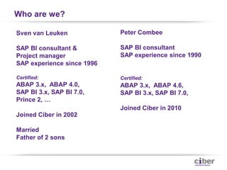 Who are we?

Sven van Leuken             Peter Combee

SAP BI consultant &         SAP BI consultant
Project manager             SAP experience since 1990
SAP experience since 1996

Certified:                  Certified:
ABAP 3.x, ABAP 4.0,         ABAP 3.x, ABAP 4.6,
SAP BI 3.x, SAP BI 7.0,     SAP BI 3.x, SAP BI 7.0,
Prince 2, …
                            Joined Ciber in 2010
Joined Ciber in 2002

Married
Father of 2 sons
 