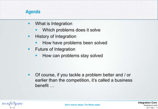 Agenda

   What is Integration
     Which problems does it solve
   History of Integration
     How have problems been solved
   Future of Integration
     How can problems stay solved



   Of course, if you tackle a problem better and / or
    earlier than the competition, it’s called a business
    benefit …


                                                            Integration Core
                   Don’t wait to adopt. The fittest adapt       Resistance is futile
                                                                   23-11-2011 1
 