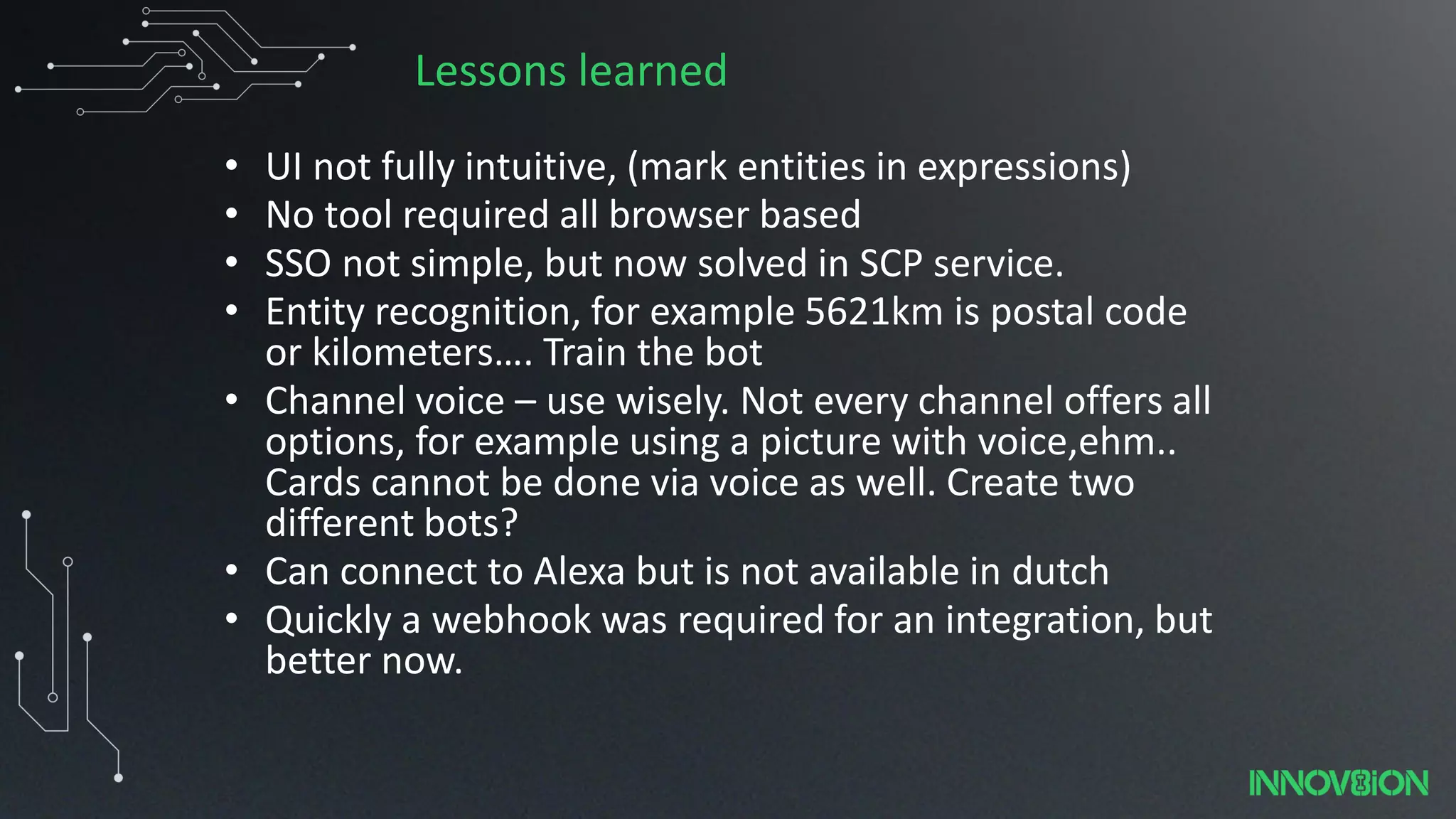 Lessons learned
• UI not fully intuitive, (mark entities in expressions)
• No tool required all browser based
• SSO not simple, but now solved in SCP service.
• Entity recognition, for example 5621km is postal code
or kilometers…. Train the bot
• Channel voice – use wisely. Not every channel offers all
options, for example using a picture with voice,ehm..
Cards cannot be done via voice as well. Create two
different bots?
• Can connect to Alexa but is not available in dutch
• Quickly a webhook was required for an integration, but
better now.
 